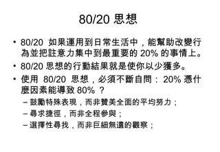 80/20 思想  80/20  如果運用到日常生活中，能幫助改變行為並把註意力集中到最重要的 20% 的事情上。 80/20 思想的行動結果就是使你以少獲多。 使用  80/20  思想，必須不斷自問： 20% 憑什麼因素能導致 80% ？  鼓勵特殊表現，而非贊美全面的平均努力；  尋求捷徑，而非全程參與；  選擇性尋找，而非巨細無遺的觀察； 