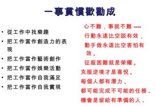 一事貫慣歡勸成 從工作中找樂趣 把工作當作創造力的表現 把工作當作藝術創作 把工作當作娛樂活動 把工作當作自我滿足 把工作當作自我實現  心不難，事就不難 ---- 行動永遠比空談有效， 動手做永遠比空害怕有效 , 征服困難就是榮耀 , 克服逆境才是喜悅 , 每個人都有潛力 , 都可能完成不可能的任務 . 機會是留給有準備的人 . 
