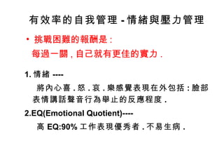 有效率的自我管理 - 情緒與壓力管理 挑戰困難的報酬是 : 每過一關 , 自己就有更佳的實力 . 1. 情緒 ---- 將內心喜 . 怒 . 哀 . 樂感覺表現在外包括 : 臉部表情講話聲音行為舉止的反應程度 . 2.EQ(Emotional Quotient)---- 高 EQ:90% 工作表現優秀者 . 不易生病 . 
