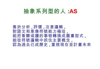 抽象系列型的人 : AS 善於分析 , 評價 , 注意邏輯 , 對語文和意像符號能力極佳 , 能把看聽或讀的事物轉換成圖畫型式 , 能從符號邏輯中抓住主要概念 , 認為過去已成歷史 , 重視現在並計畫未來 