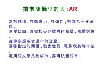 抽象隨機型的人 : AR 富於感情 , 有想像力 , 有彈性 , 對氣氛十分敏感 , 喜愛自由 , 喜歡接受非結構的知識 , 喜歡討論 , 從事多重感官運作的活動 , 喜歡指定的閱讀 , 發表意見 , 電影欣賞等作業 , 運用語文常是比喻的 , 善用肢體語言 . 