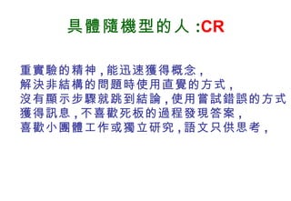具體隨機型的人 : CR 重實驗的精神 , 能迅速獲得概念 , 解決非結構的問題時使用直覺的方式 , 沒有顯示步驟就跳到結論 , 使用嘗試錯誤的方式獲得訊息 , 不喜歡死板的過程發現答案 , 喜歡小團體工作或獨立研究 , 語文只供思考 , 