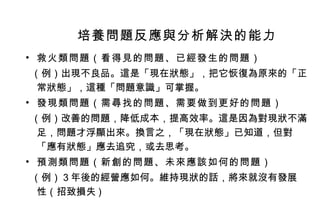 救火類問題（看得見的問題、已經發生的問題） （例）出現不良品。這是「現在狀態」，把它恢復為原來的「正常狀態」，這種「問題意識」可掌握。 發現類問題（需尋找的問題、需要做到更好的問題） （例）改善的問題，降低成本，提高效率。這是因為對現狀不滿足，問題才浮顯出來。換言之，「現在狀態」已知道，但對「應有狀態」應去追究，或去思考。  預測類問題（新創的問題、未來應該如何的問題） （例）３年後的經營應如何。維持現狀的話，將來就沒有發展 性（招致損失 ) 培養問題反應與分析解決的能力 