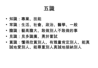 五識 知識：專業、技能 常識：生活、社會、政治、醫學、一般 膽識：藝高膽大、敢做別人不敢做的事 見識：見多識廣、勇於嘗試 賞識：懂得欣賞別人 、 有雅量肯定別人 、 能真誠地愛別人 、 能尊重別人真誠地接納別人 