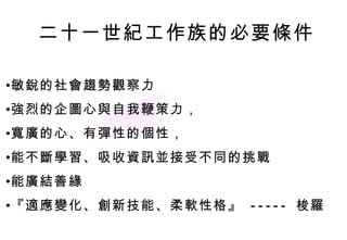 敏銳的社會趨勢觀察力 強烈的企圖心與自我鞭策力， 寬廣的心、有彈性的個性， 能不斷學習、吸收資訊並接受不同的挑戰 能廣結善緣 『適應變化、創新技能、柔軟性格』  -----  梭羅 二十一世紀工作族的必要條件 