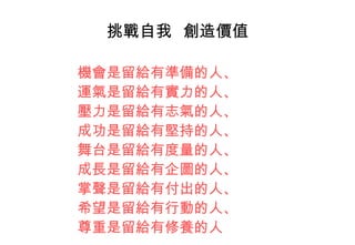 挑戰自我  創造價值 機會是留給有準備的人、 運氣是留給有實力的人、 壓力是留給有志氣的人、 成功是留給有堅持的人、 舞台是留給有度量的人、 成長是留給有企圖的人、 掌聲是留給有付出的人、 希望是留給有行動的人、 尊重是留給有修養的人 