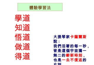 體驗學習法 學道 知道 悟道 做道 得道 大提琴家 卡薩爾斯 說 : 我們活著的每一秒 , 皆是這個宇宙獨一無二的 嶄新時刻 , 也是 一去不復返 的片刻…… 
