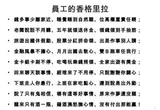 員工的香格里拉 錢多事少離家近、睡覺睡到自然醒、位高權重責任輕； 老闆說話不用聽、五年就領退休金、領錢領到手抽筋； 旅遊出國休假勤、股票分紅拼命領、出差作事別人請； 金融風暴不擔心、月月出國去散心、雙Ｂ跑車任我行； 金卡銀卡刷不停、吃喝玩樂錢照領、全家出遊有獎金； 回來聊天談事情、經理來了不用停、只說謝謝你關心； 下班走人你最行、上班在家吃點心、遲到說是出外勤； 說了只有鬼相信、哪有這等好事情、原來作夢還沒醒； 醒來只有酒一瓶、藉酒澆愁撫心情、沒有付出那能贏！ 