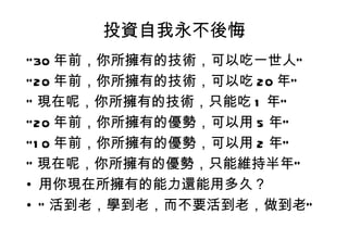 投資自我永不後悔 ” 30 年前，你所擁有的技術，可以吃一世人” ” 20 年前，你所擁有的技術，可以吃 20 年” ” 現在呢，你所擁有的技術，只能吃 1 年” ” 20 年前，你所擁有的優勢，可以用 5 年” ” 10 年前，你所擁有的優勢，可以用 2 年” ” 現在呢，你所擁有的優勢，只能維持半年” 用你現在所擁有的能力還能用多久？ ” 活到老，學到老，而不要活到老，做到老” 