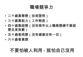 職場競爭力 二十歲靠學歷（技術證照） 三十歲靠能力（工作態度） 四十歲靠經歷（沒有兩年以上職務歷練不算經歷且是負數） 五十歲看病歷（沒有健康沒有一切） 六十歲看黃歷  不要怕被人利用 - 就怕自已沒用 