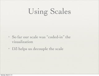 Using Scales

             ✦      So far our scale was “coded-in” the
                    visualization
             ✦      D3 helps us decouple the scale




Saturday, March 9, 13
 