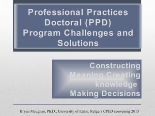 Professional Practices
Doctoral (PPD)
Program Challenges and
Solutions
Constructing
Meaning Creating
knowledge
Making Decisions
Bryan Maughan, Ph.D., University of Idaho, Rutgers CPED convening 2013

 