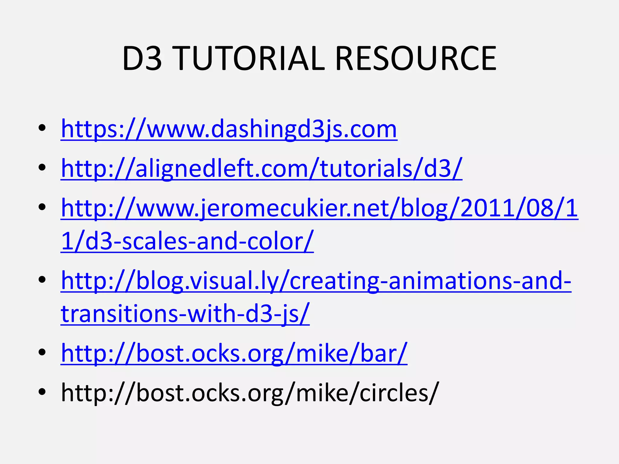 D3 TUTORIAL RESOURCE
• https://www.dashingd3js.com
• http://alignedleft.com/tutorials/d3/
• http://www.jeromecukier.net/blog/2011/08/1
1/d3-scales-and-color/
• http://blog.visual.ly/creating-animations-and-
transitions-with-d3-js/
• http://bost.ocks.org/mike/bar/
• http://bost.ocks.org/mike/circles/
 
