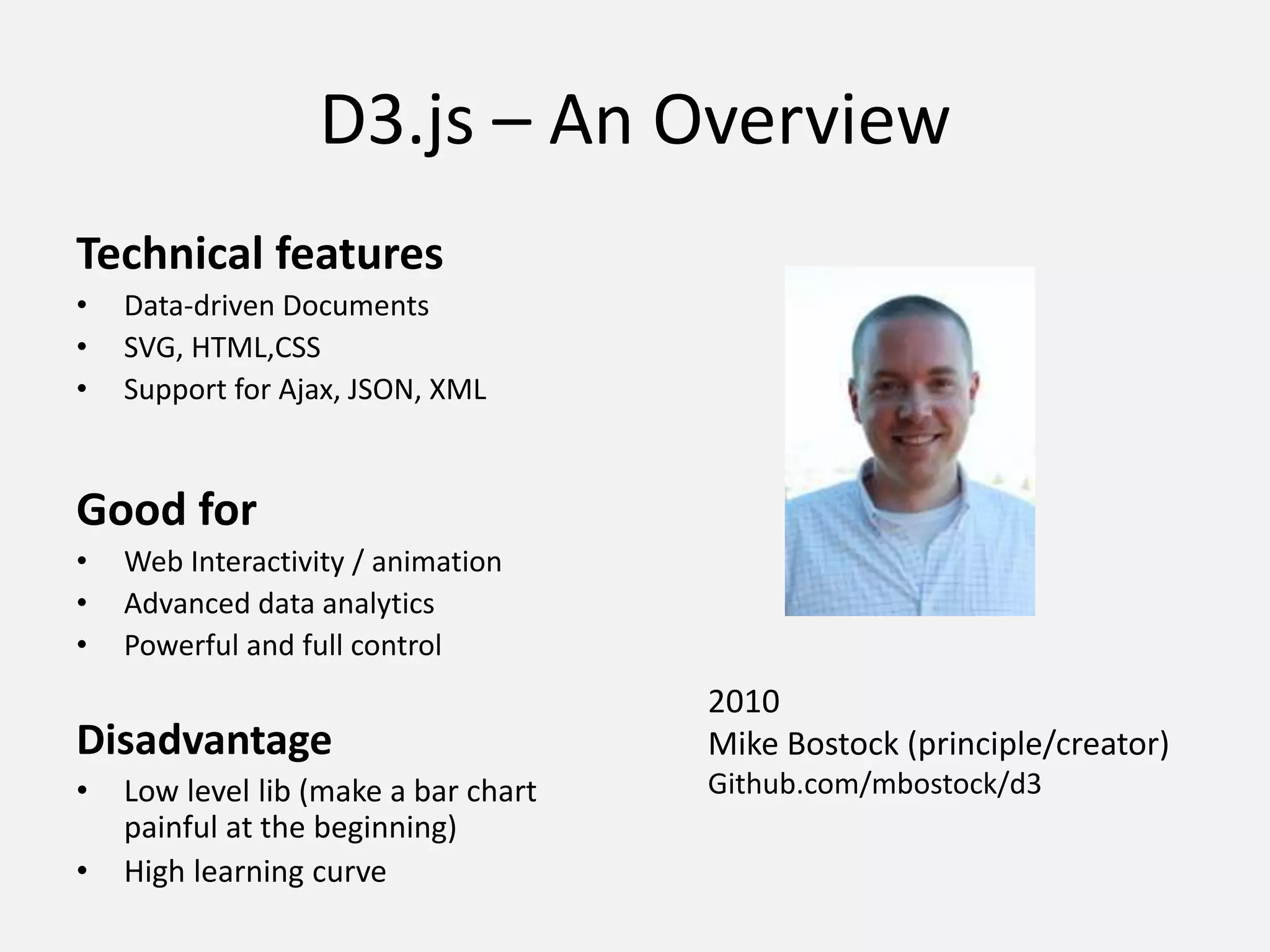 D3.js – An Overview
Technical features
• Data-driven Documents
• SVG, HTML,CSS
• Support for Ajax, JSON, XML
Good for
• Web Interactivity / animation
• Advanced data analytics
• Powerful and full control
Disadvantage
• Low level lib (make a bar chart
painful at the beginning)
• High learning curve
2010
Mike Bostock (principle/creator)
Github.com/mbostock/d3
 