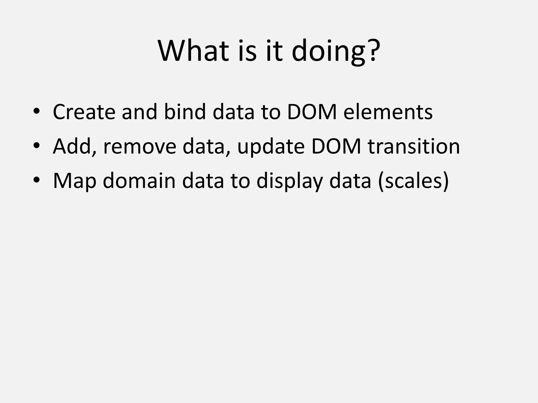 What is it doing?
• Create and bind data to DOM elements
• Add, remove data, update DOM transition
• Map domain data to display data (scales)
 