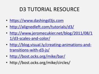 D3 TUTORIAL RESOURCE
• https://www.dashingd3js.com
• http://alignedleft.com/tutorials/d3/
• http://www.jeromecukier.net/blog/2011/08/1
1/d3-scales-and-color/
• http://blog.visual.ly/creating-animations-and-
transitions-with-d3-js/
• http://bost.ocks.org/mike/bar/
• http://bost.ocks.org/mike/circles/
 