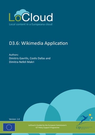 Local content in a Europeana cloud 
D3.6: Wikimedia Application 
Authors: 
Dimitris Gavrilis, Costis Dallas and 
Dimitra-Nefeli Makri 
LoCloud is funded by the European Commission’s 
ICT Policy Support Programme 
Version: 1.0 
 