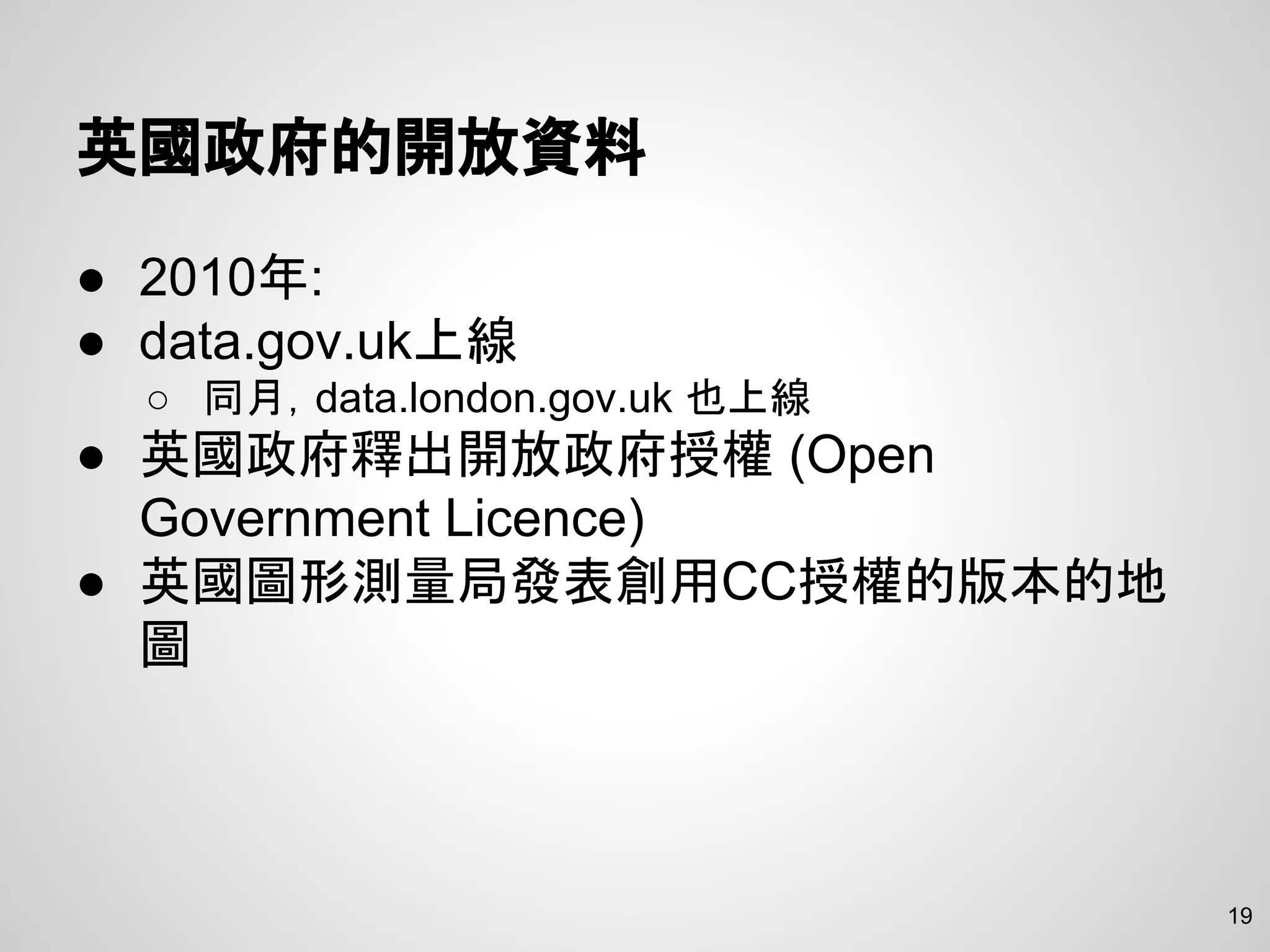 英國政府的開放資料
● 2010年:
● data.gov.uk上線
○ 同月，data.london.gov.uk 也上線
● 英國政府釋出開放政府授權 (Open
Government Licence)
● 英國圖形測量局發表創用CC授權的版本的地
圖
19
 