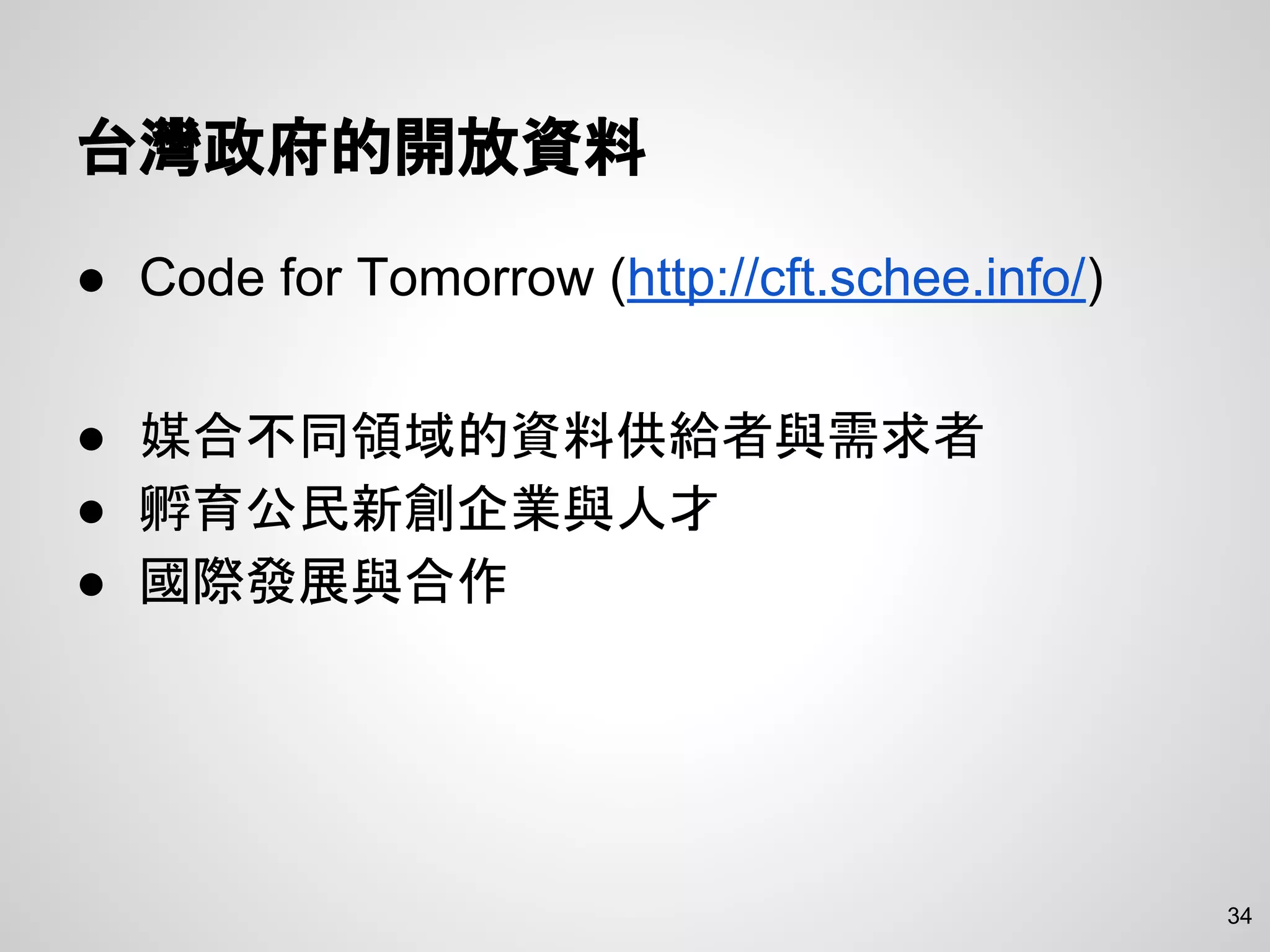 34
台灣政府的開放資料
● Code for Tomorrow (http://cft.schee.info/)
● 媒合不同領域的資料供給者與需求者
● 孵育公民新創企業與人才
● 國際發展與合作
 