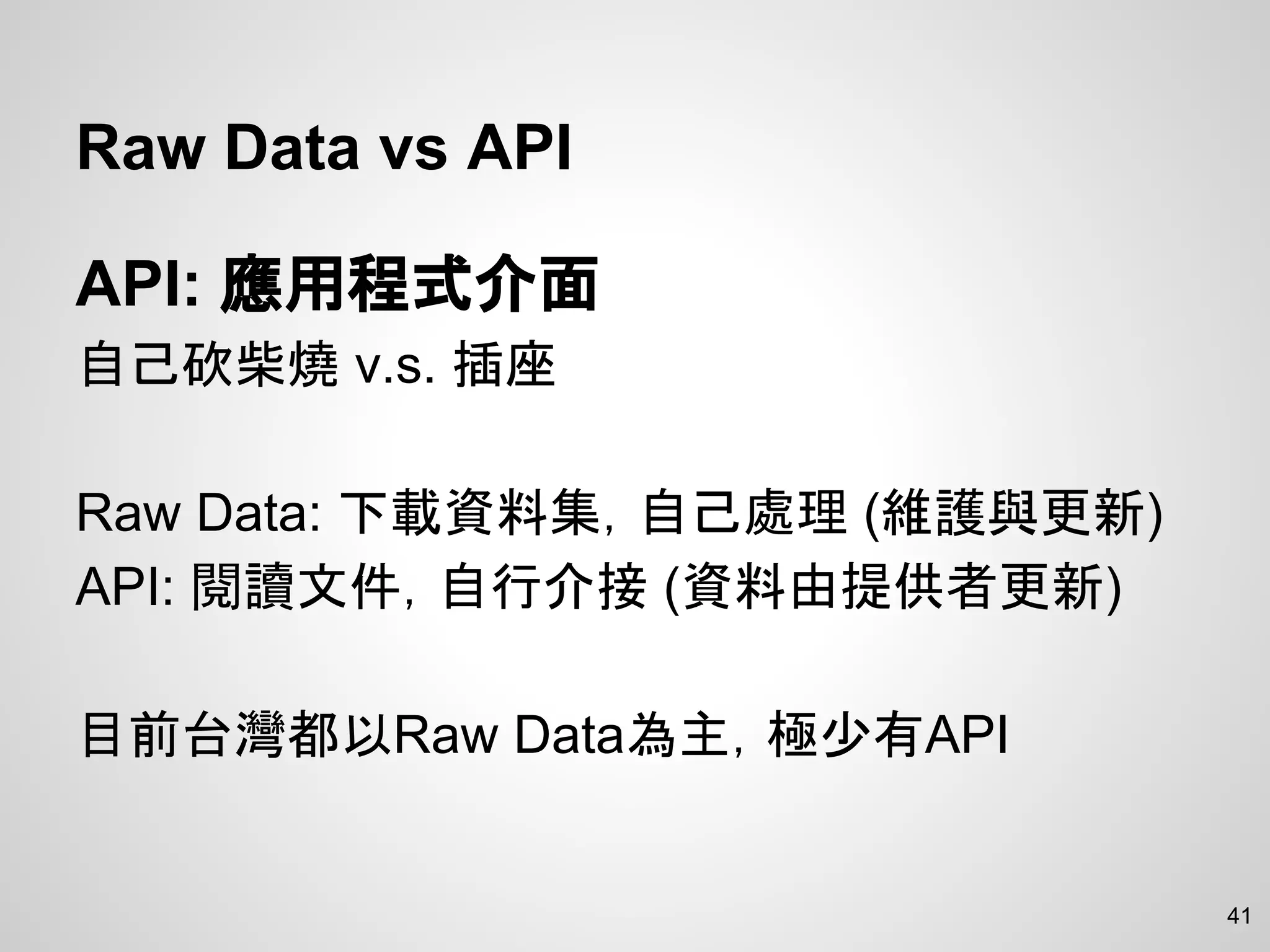 Raw Data vs API
API: 應用程式介面
自己砍柴燒 v.s. 插座
Raw Data: 下載資料集，自己處理 (維護與更新)
API: 閱讀文件，自行介接 (資料由提供者更新)
目前台灣都以Raw Data為主，極少有API
41
 