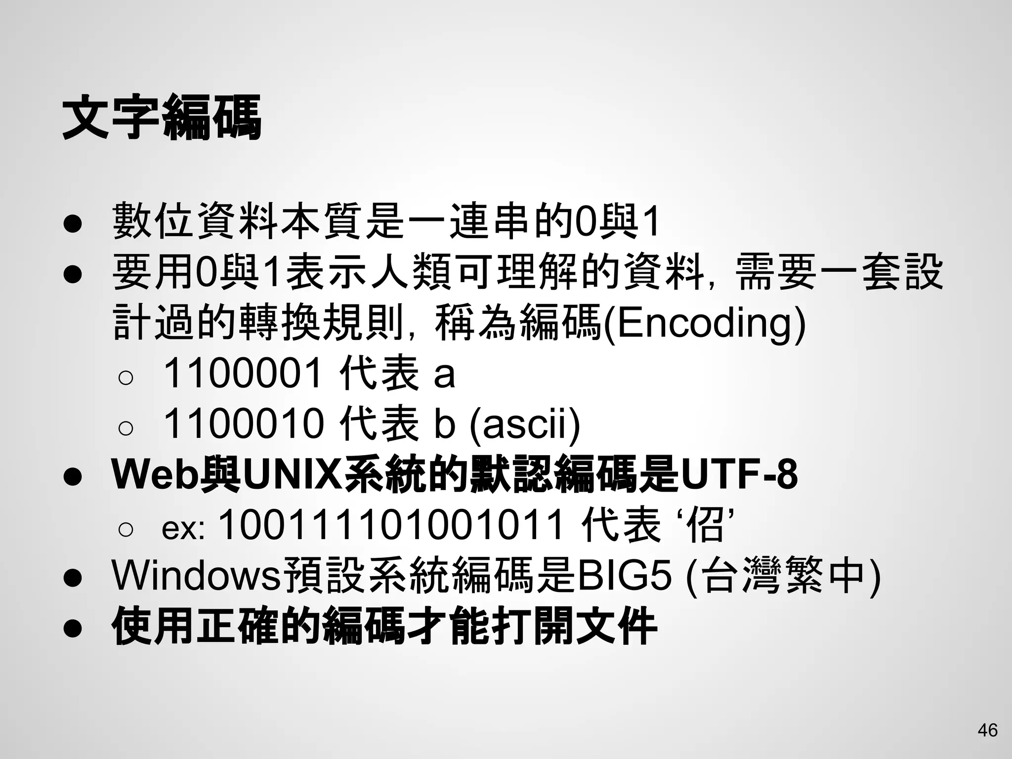 46
文字編碼
● 數位資料本質是一連串的0與1
● 要用0與1表示人類可理解的資料，需要一套設
計過的轉換規則，稱為編碼(Encoding)
○ 1100001 代表 a
○ 1100010 代表 b (ascii)
● Web與UNIX系統的默認編碼是UTF-8
○ ex: 100111101001011 代表 ‘佋’
● Windows預設系統編碼是BIG5 (台灣繁中)
● 使用正確的編碼才能打開文件
 