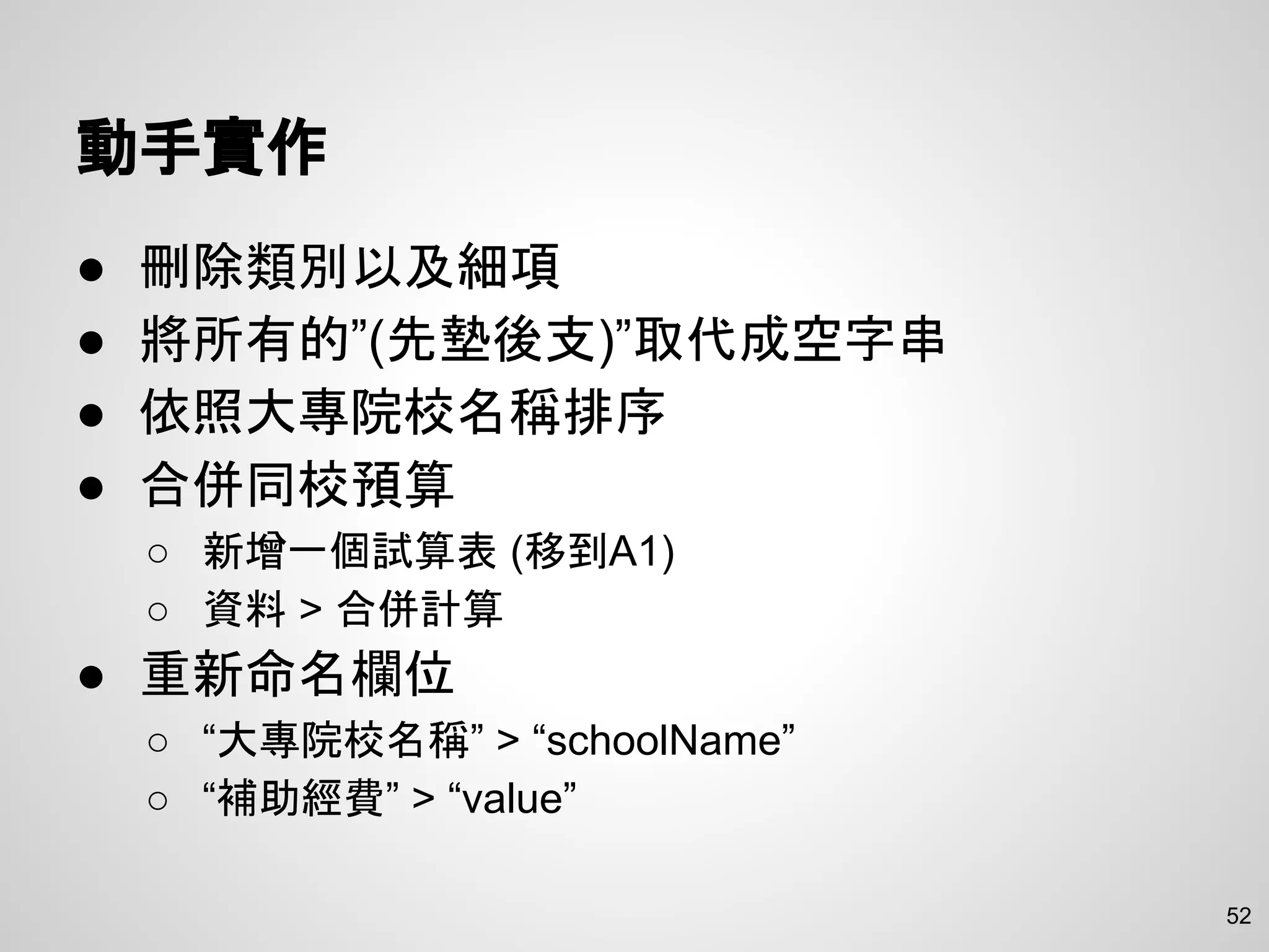 動手實作
● 刪除類別以及細項
● 將所有的”(先墊後支)”取代成空字串
● 依照大專院校名稱排序
● 合併同校預算
○ 新增一個試算表 (移到A1)
○ 資料 > 合併計算
● 重新命名欄位
○ “大專院校名稱” > “schoolName”
○ “補助經費” > “value”
52
 