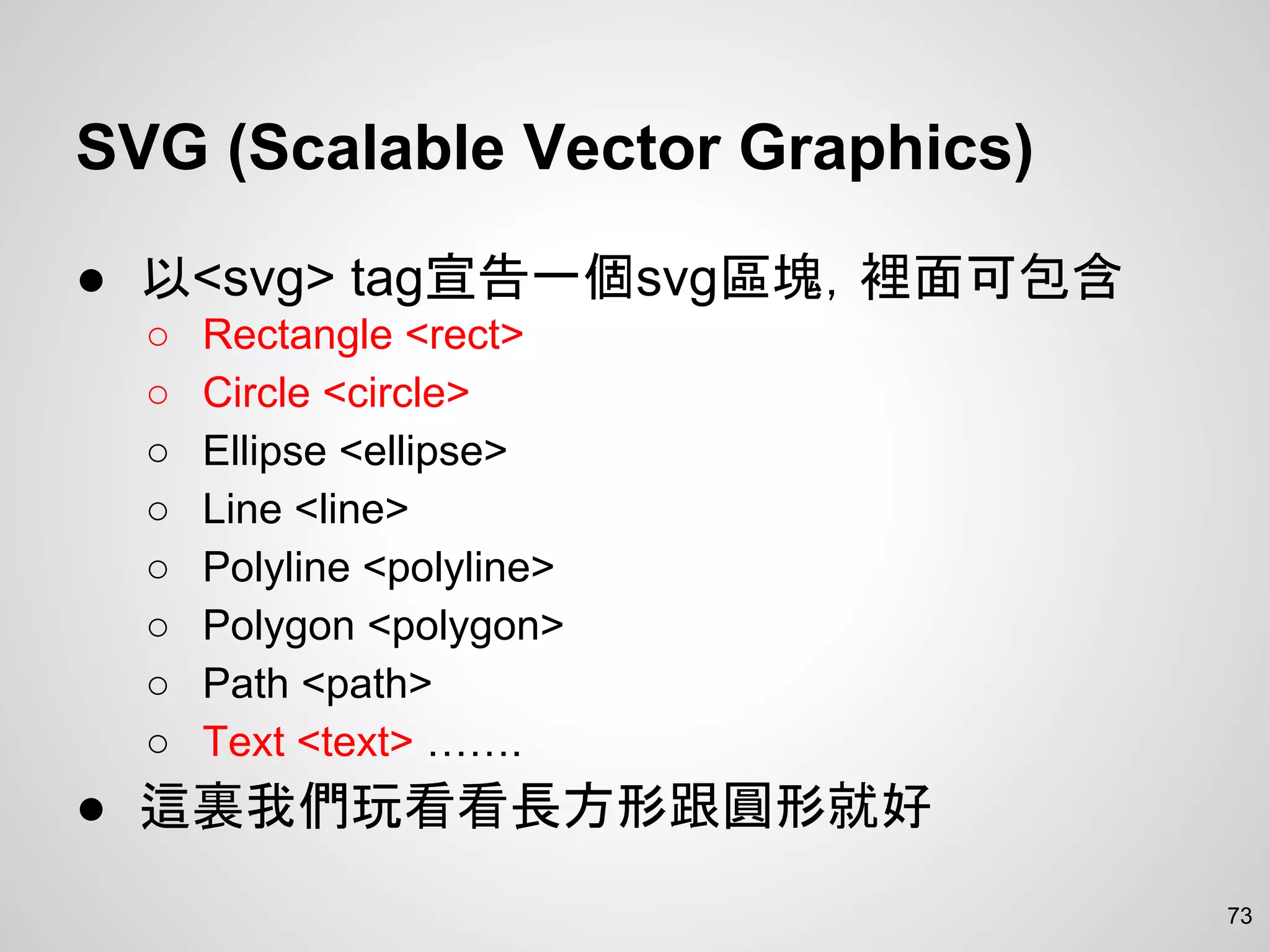 SVG (Scalable Vector Graphics)
● 以<svg> tag宣告一個svg區塊，裡面可包含
○ Rectangle <rect>
○ Circle <circle>
○ Ellipse <ellipse>
○ Line <line>
○ Polyline <polyline>
○ Polygon <polygon>
○ Path <path>
○ Text <text> …….
● 這裏我們玩看看長方形跟圓形就好
73
 