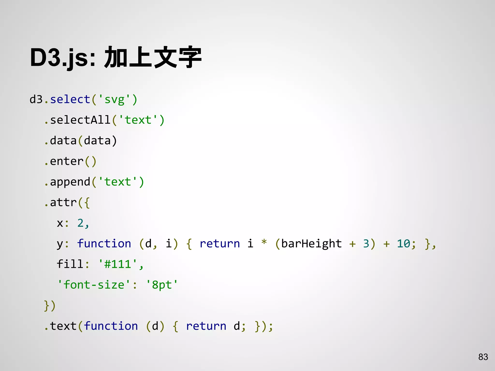 D3.js: 加上文字
d3.select('svg')
.selectAll('text')
.data(data)
.enter()
.append('text')
.attr({
x: 2,
y: function (d, i) { return i * (barHeight + 3) + 10; },
fill: '#111',
'font-size': '8pt'
})
.text(function (d) { return d; });
83
 