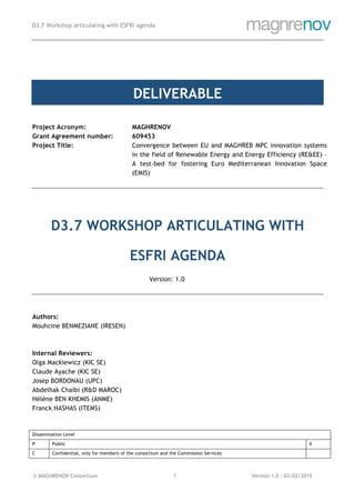 D3.7 Workshop articulating with ESFRI agenda
© MAGHRENOV Consortium Version 1.0 - 03/02/20151
DELIVERABLE
Project Acronym: MAGHRENOV
Grant Agreement number: 609453
Project Title: Convergence between EU and MAGHREB MPC innovation systems
in the field of Renewable Energy and Energy Efficiency (RE&EE) –
A test-bed for fostering Euro Mediterranean Innovation Space
(EMIS)
D3.7 WORKSHOP ARTICULATING WITH
ESFRI AGENDA
Version: 1.0
Authors:
Mouhcine BENMEZIANE (IRESEN)
Internal Reviewers:
Olga Mackiewicz (KIC SE)
Claude Ayache (KIC SE)
Josep BORDONAU (UPC)
Abdelhak Chaibi (R&D MAROC)
Hélène BEN KHEMIS (ANME)
Franck HASHAS (ITEMS)
Dissemination Level
P Public X
C Confidential, only for members of the consortium and the Commission Services
 