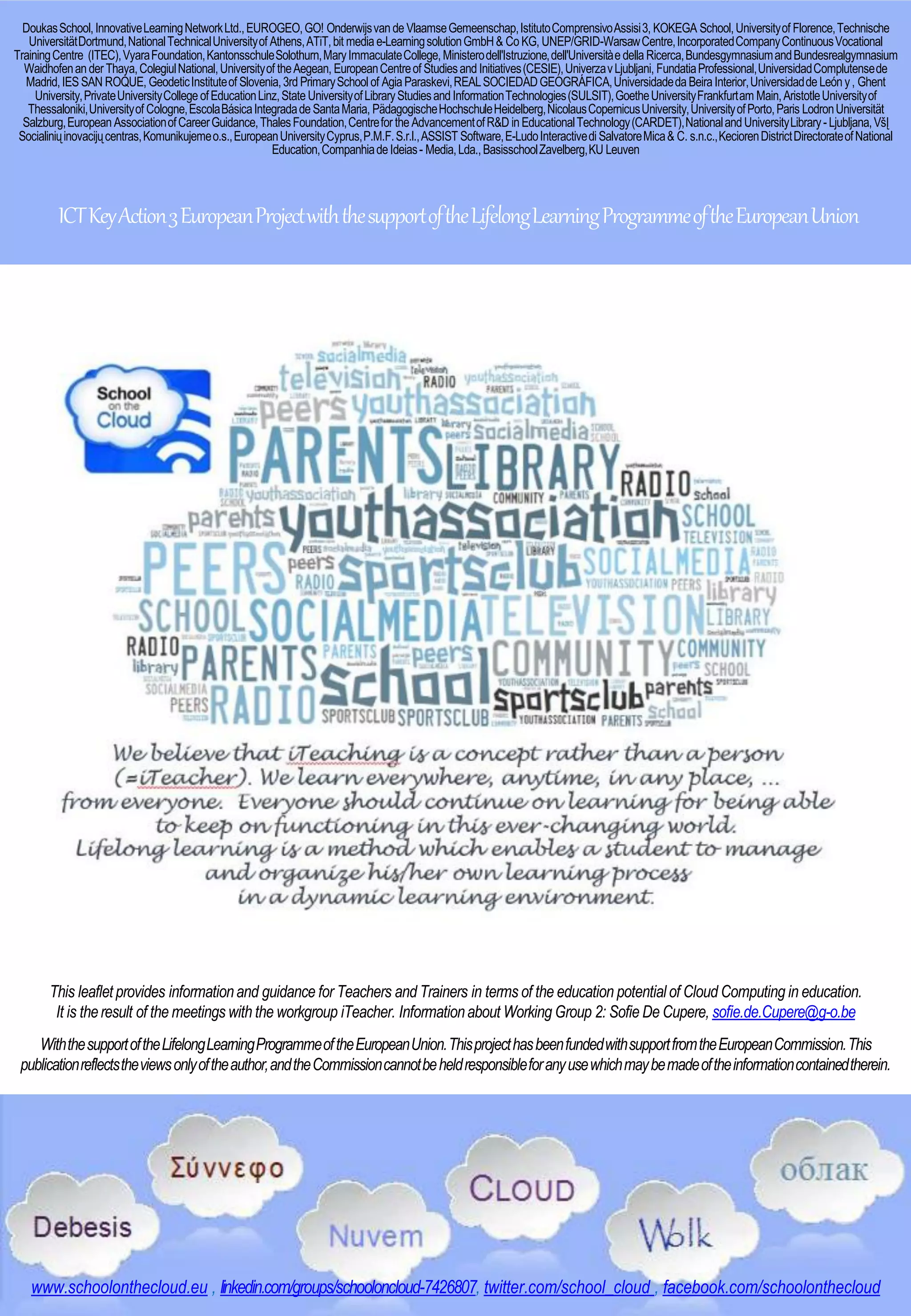 DoukasSchool,InnovativeLearningNetworkLtd.,EUROGEO,GO! Onderwijsvande VlaamseGemeenschap,IstitutoComprensivoAssisi3, KOKEGA School,Universityof Florence,Technische
UniversitätDortmund,NationalTechnicalUniversityof Athens,ATiT,bit mediae-LearningsolutionGmbH& CoKG, UNEP/GRID-WarsawCentre,IncorporatedCompanyContinuousVocational
TrainingCentre (ITEC),VyaraFoundation,KantonsschuleSolothurn,MaryImmaculateCollege,Ministerodell'Istruzione,dell'Universitàe della Ricerca,BundesgymnasiumandBundesrealgymnasium
Waidhofenander Thaya,ColegiulNational,Universityof theAegean, EuropeanCentreof StudiesandInitiatives(CESIE),UniverzavLjubljani, FundatiaProfessional,UniversidadComplutensede
Madrid,IESSAN ROQUE, GeodeticInstituteof Slovenia,3rdPrimarySchool of AgiaParaskevi,REALSOCIEDADGEOGRÁFICA,UniversidadedaBeiraInterior,UniversidaddeLeóny, Ghent
University,PrivateUniversityCollegeofEducationLinz,StateUniversityofLibraryStudiesandInformationTechnologies(SULSIT),GoetheUniversityFrankfurtam Main,AristotleUniversityof
Thessaloniki,Universityof Cologne,EscolaBásicaIntegradadeSantaMaria, PädagogischeHochschuleHeidelberg,NicolausCopernicusUniversity,UniversityofPorto,Paris LodronUniversität
Salzburg,EuropeanAssociationofCareerGuidance,ThalesFoundation,CentrefortheAdvancementofR&D inEducationalTechnology(CARDET),NationalandUniversityLibrary-Ljubljana,VšĮ
Socialiniųinovacijųcentras,Komunikujemeo.s.,EuropeanUniversityCyprus,P.M.F.S.r.l.,ASSIST Software,E-LudoInteractivedi SalvatoreMica& C. s.n.c.,KeciorenDistrictDirectorateofNational
Education,Companhiade Ideias- Media,Lda.,BasisschoolZavelberg,KU Leuven
ICTKeyAction3EuropeanProjectwiththesupportoftheLifelongLearningProgrammeoftheEuropeanUnion
www.schoolonthecloud.eu , linkedin.com/groups/schooloncloud-7426807, twitter.com/school_cloud , facebook.com/schoolonthecloud
This leaflet provides informationand guidance for Teachers and Trainers in terms of the education potential of Cloud Computing in education.
It is theresult of the meetings with the workgroup iTeacher. Informationabout Working Group 2: Sofie De Cupere, sofie.de.Cupere@g-o.be
WiththesupportoftheLifelongLearningProgrammeoftheEuropeanUnion.ThisprojecthasbeenfundedwithsupportfromtheEuropeanCommission.This
publicationreflectstheviewsonlyoftheauthor,andtheCommissioncannotbeheldresponsibleforanyusewhichmaybemadeoftheinformationcontainedtherein.
 