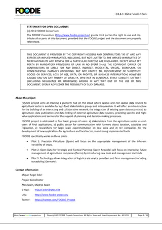 D3.4.1: Data Fusion Tools
http://www.foodie-project.eu Copyright © FOODIE Project Consortium. All Rights Reserved. Grant Agreement No.: 621074 Page:3 / 10
STATEMENT FOR OPEN DOCUMENTS
(c) 2015 FOODIE Consortium
The FOODIE Consortium (http://www.foodie-project.eu) grants third parties the right to use and dis-
tribute all or parts of this document, provided that the FOODIE project and the document are properly
referenced.
THIS DOCUMENT IS PROVIDED BY THE COPYRIGHT HOLDERS AND CONTRIBUTORS "AS IS" AND ANY
EXPRESS OR IMPLIED WARRANTIES, INCLUDING, BUT NOT LIMITED TO, THE IMPLIED WARRANTIES OF
MERCHANTABILITY AND FITNESS FOR A PARTICULAR PURPOSE ARE DISCLAIMED. EXCEPT WHAT SET
FORTH BY MANDATORY PROVISIONS OF LAW IN NO EVENT SHALL THE COPYRIGHT OWNER OR
CONTRIBUTORS BE LIABLE FOR ANY DIRECT, INDIRECT, INCIDENTAL, SPECIAL, EXEMPLARY, OR
CONSEQUENTIAL DAMAGES (INCLUDING, BUT NOT LIMITED TO, PROCUREMENT OF SUBSTITUTE
GOODS OR SERVICES; LOSS OF USE, DATA, OR PROFITS; OR BUSINESS INTERRUPTION) HOWEVER
CAUSED AND ON ANY THEORY OF LIABILITY, WHETHER IN CONTRACT, STRICT LIABILITY, OR TORT
(INCLUDING NEGLIGENCE OR OTHERWISE) ARISING IN ANY WAY OUT OF THE USE OF THIS
DOCUMENT, EVEN IF ADVISED OF THE POSSIBILITY OF SUCH DAMAGE.
About the project
FOODIE project aims at creating a platform hub on the cloud where spatial and non-spatial data related to
agricultural sector is available for agri-food stakeholders groups and interoperable. It will offer: an infrastructure
for the building of an interacting and collaborative network; the integration of existing open datasets related to
agriculture; data publication and data linking of external agriculture data sources, providing specific and high-
value applications and services for the support of planning and decision-making processes.
FOODIE project is addressed to four basic groups of users: a) stakeholders from the agriculture sector as end-
users of final applications, b) public sector for communication with farmers about taxation, subsidies and
regulation, c) researchers for large scale experimentation on real data and d) ICT companies for the
development of new applications for agriculture and food sector, mainly using implemented tools
FOODIE specifically works on three pilots:
 Pilot 1: Precision Viticulture (Spain) will focus on the appropriate management of the inherent
variability of crops,
 Pilot 2: Open Data for Strategic and Tactical Planning (Czech Republic) will focus on improving future
management of agricultural companies (farms) by introducing new tools and management methods,
 Pilot 3: Technology allows integration of logistics via service providers and farm management including
traceability (Germany).
Contact information
Miguel Angel Esbrí
Project Coordinator
Atos Spain, Madrid, Spain
E-mail: miguel.esbri@atos.net
URL: http://www.foodie-project.eu
Twitter: https://twitter.com/FOODIE_Project
 