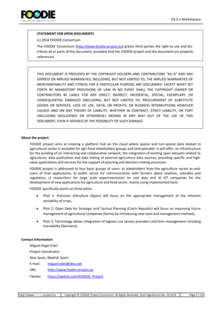 D3.5.1 Marketplace
http://www.foodie-project.eu Copyright © FOODIE Project Consortium. All Rights Reserved. Grant Agreement No.: 621074 Page:3 / 16
STATEMENT FOR OPEN DOCUMENTS
(c) 2016 FOODIE Consortium
The FOODIE Consortium (http://www.foodie-project.eu) grants third parties the right to use and dis-
tribute all or parts of this document, provided that the FOODIE project and the document are properly
referenced.
THIS DOCUMENT IS PROVIDED BY THE COPYRIGHT HOLDERS AND CONTRIBUTORS "AS IS" AND ANY
EXPRESS OR IMPLIED WARRANTIES, INCLUDING, BUT NOT LIMITED TO, THE IMPLIED WARRANTIES OF
MERCHANTABILITY AND FITNESS FOR A PARTICULAR PURPOSE ARE DISCLAIMED. EXCEPT WHAT SET
FORTH BY MANDATORY PROVISIONS OF LAW IN NO EVENT SHALL THE COPYRIGHT OWNER OR
CONTRIBUTORS BE LIABLE FOR ANY DIRECT, INDIRECT, INCIDENTAL, SPECIAL, EXEMPLARY, OR
CONSEQUENTIAL DAMAGES (INCLUDING, BUT NOT LIMITED TO, PROCUREMENT OF SUBSTITUTE
GOODS OR SERVICES; LOSS OF USE, DATA, OR PROFITS; OR BUSINESS INTERRUPTION) HOWEVER
CAUSED AND ON ANY THEORY OF LIABILITY, WHETHER IN CONTRACT, STRICT LIABILITY, OR TORT
(INCLUDING NEGLIGENCE OR OTHERWISE) ARISING IN ANY WAY OUT OF THE USE OF THIS
DOCUMENT, EVEN IF ADVISED OF THE POSSIBILITY OF SUCH DAMAGE.
About the project
FOODIE project aims at creating a platform hub on the cloud where spatial and non-spatial data related to
agricultural sector is available for agri-food stakeholders groups and interoperable. It will offer: an infrastructure
for the building of an interacting and collaborative network; the integration of existing open datasets related to
agriculture; data publication and data linking of external agriculture data sources, providing specific and high-
value applications and services for the support of planning and decision-making processes.
FOODIE project is addressed to four basic groups of users: a) stakeholders from the agriculture sector as end-
users of final applications, b) public sector for communication with farmers about taxation, subsidies and
regulation, c) researchers for large scale experimentation on real data and d) ICT companies for the
development of new applications for agriculture and food sector, mainly using implemented tools
FOODIE specifically works on three pilots:
 Pilot 1: Precision Viticulture (Spain) will focus on the appropriate management of the inherent
variability of crops,
 Pilot 2: Open Data for Strategic and Tactical Planning (Czech Republic) will focus on improving future
management of agricultural companies (farms) by introducing new tools and management methods,
 Pilot 3: Technology allows integration of logistics via service providers and farm management including
traceability (Germany).
Contact information
Miguel Angel Esbrí
Project Coordinator
Atos Spain, Madrid, Spain
E-mail: miguel.esbri@atos.net
URL: http://www.foodie-project.eu
Twitter: https://twitter.com/FOODIE_Project
 