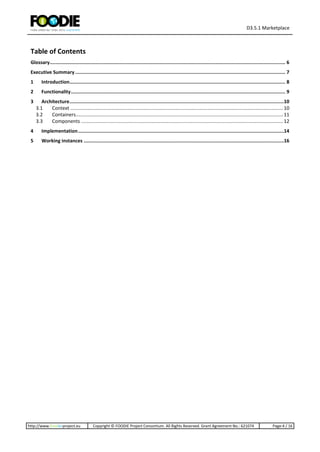 D3.5.1 Marketplace
http://www.foodie-project.eu Copyright © FOODIE Project Consortium. All Rights Reserved. Grant Agreement No.: 621074 Page:4 / 16
Table of Contents
Glossary...................................................................................................................................................................... 6
Executive Summary .................................................................................................................................................... 7
1 Introduction........................................................................................................................................................ 8
2 Functionality....................................................................................................................................................... 9
3 Architecture.......................................................................................................................................................10
3.1 Context .............................................................................................................................................................10
3.2 Containers.........................................................................................................................................................11
3.3 Components .....................................................................................................................................................12
4 Implementation.................................................................................................................................................14
5 Working instances .............................................................................................................................................16
 