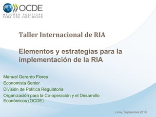 Taller Internacional de RIA
Elementos y estrategias para la
implementación de la RIA
Manuel Gerardo Flores
Economista Senior
División de Política Regulatoria
Organización para la Co-operación y el Desarrollo
Económicos (OCDE)
Lima, Septiembre 2016
 