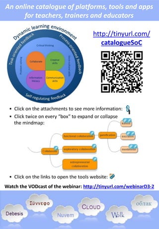 An online catalogue of platforms, tools and apps
for teachers, trainers and educators
http://tinyurl.com/
catalogueSoC
• Click on the attachments to see more information:
• Click twice on every “box” to expand or collapse
the mindmap:
• Click on the links to open the tools website:
Watch the VODcast of the webinar: http://tinyurl.com/webinarD3-2
 