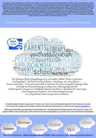 DoukasSchool,InnovativeLearningNetworkLtd.,EUROGEO,GO! Onderwijsvande VlaamseGemeenschap,IstitutoComprensivoAssisi3, KOKEGA School,Universityof Florence,Technische
UniversitätDortmund,NationalTechnicalUniversityof Athens,ATiT,bit mediae-LearningsolutionGmbH& CoKG, UNEP/GRID-WarsawCentre,IncorporatedCompanyContinuousVocational
TrainingCentre (ITEC),VyaraFoundation,KantonsschuleSolothurn,MaryImmaculateCollege,Ministerodell'Istruzione,dell'Universitàe della Ricerca,BundesgymnasiumandBundesrealgymnasium
Waidhofenander Thaya,ColegiulNational,Universityof theAegean, EuropeanCentreof StudiesandInitiatives(CESIE),UniverzavLjubljani, FundatiaProfessional,UniversidadComplutensede
Madrid,IESSAN ROQUE, GeodeticInstituteof Slovenia,3rdPrimarySchool of AgiaParaskevi,REALSOCIEDADGEOGRÁFICA,UniversidadedaBeiraInterior,UniversidaddeLeóny, Ghent
University,PrivateUniversityCollegeofEducationLinz,StateUniversityofLibraryStudiesandInformationTechnologies(SULSIT),GoetheUniversityFrankfurtam Main,AristotleUniversityof
Thessaloniki,Universityof Cologne,EscolaBásicaIntegradadeSantaMaria, PädagogischeHochschuleHeidelberg,NicolausCopernicusUniversity,UniversityofPorto,Paris LodronUniversität
Salzburg,EuropeanAssociationofCareerGuidance,ThalesFoundation,CentrefortheAdvancementofR&D inEducationalTechnology(CARDET),NationalandUniversityLibrary-Ljubljana,VšĮ
Socialiniųinovacijųcentras,Komunikujemeo.s.,EuropeanUniversityCyprus,P.M.F.S.r.l.,ASSIST Software,E-LudoInteractivedi SalvatoreMica& C. s.n.c.,KeciorenDistrictDirectorateofNational
Education,Companhiade Ideias- Media,Lda.,BasisschoolZavelberg,KU Leuven
ICTKeyAction3EuropeanProjectwiththesupportoftheLifelongLearningProgrammeoftheEuropeanUnion
www.schoolonthecloud.eu , linkedin.com/groups/schooloncloud-7426807, twitter.com/school_cloud , facebook.com/schoolonthecloud
This leaflet provides informationand guidance for Teachers and Trainers in terms of the education potential of Cloud Computing in education.
It is theresult of the meetings with the workgroup iTeacher. Informationabout Working Group 2: Sofie De Cupere, sofie.de.Cupere@g-o.be
WiththesupportoftheLifelongLearningProgrammeoftheEuropeanUnion.ThisprojecthasbeenfundedwithsupportfromtheEuropeanCommission.This
publicationreflectstheviewsonlyoftheauthor,andtheCommissioncannotbeheldresponsibleforanyusewhichmaybemadeoftheinformationcontainedtherein.
 