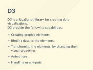 D3
D3 is a JavaScript library for crea ng data
visualiza ons. 
D3 provide the following capabili es:
Crea ng graphic elements.
Binding data to the elements.
Transforming the elements, by changing their
visual proper es.
Anima ons.
Handling user inputs.
 