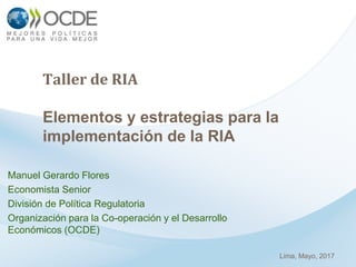 Taller de RIA
Elementos y estrategias para la
implementación de la RIA
Manuel Gerardo Flores
Economista Senior
División de Política Regulatoria
Organización para la Co-operación y el Desarrollo
Económicos (OCDE)
Lima, Mayo, 2017
 
