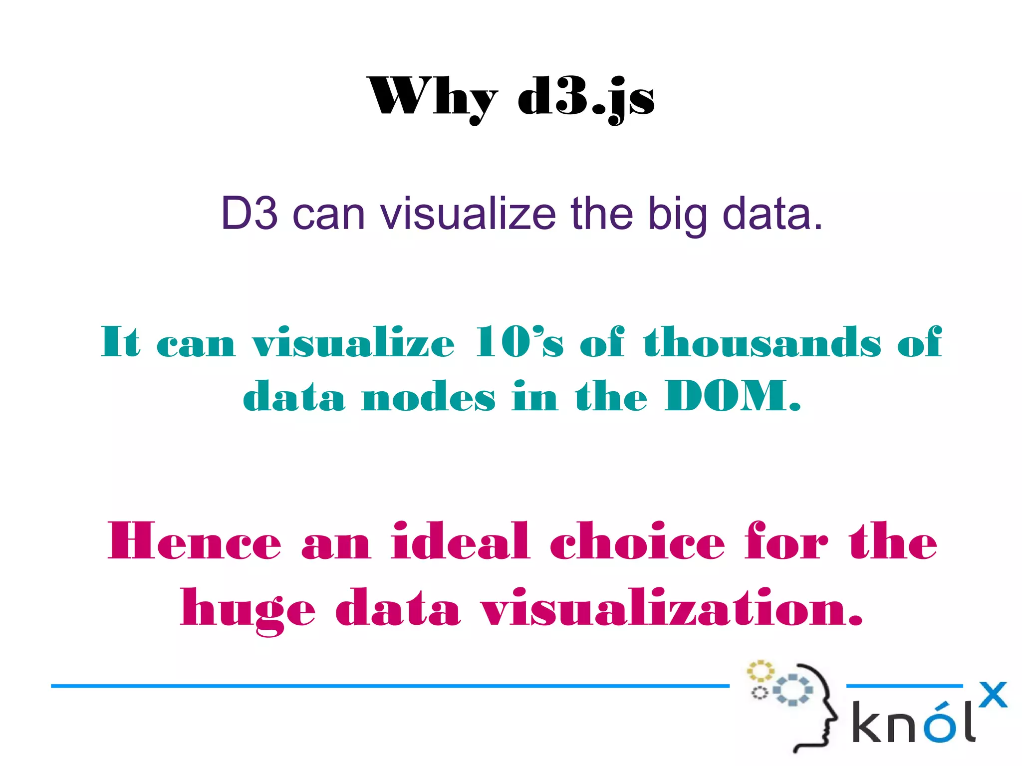 Why d3.js
D3 can visualize the big data.
It can visualize 10’s of thousands of
data nodes in the DOM.
Hence an ideal choice for the
huge data visualization.