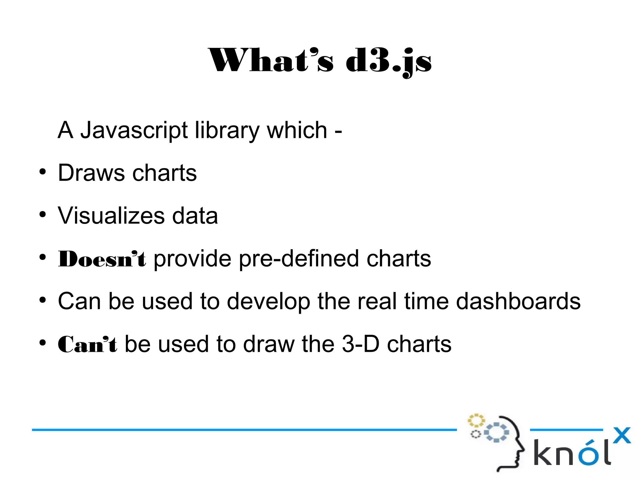 What’s d3.js
A Javascript library which -
●
Draws charts
●
Visualizes data
●
Doesn’t provide pre-defined charts
●
Can be used to develop the real time dashboards
●
Can’t be used to draw the 3-D charts