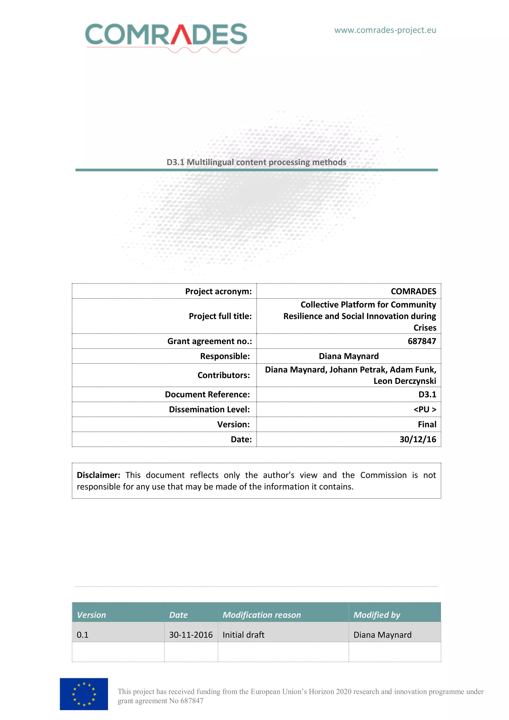 www.comrades-project.eu
This project has received funding from the European Union’s Horizon 2020 research and innovation programme under
grant agreement No 687847
D3.1 Multilingual content processing methods
Version Date Modification reason Modified by
0.1 30-11-2016 Initial draft Diana Maynard
Project acronym: COMRADES
Project full title:
Collective Platform for Community
Resilience and Social Innovation during
Crises
Grant agreement no.: 687847
Responsible: Diana Maynard
Contributors:
Diana Maynard, Johann Petrak, Adam Funk,
Leon Derczynski
Document Reference: D3.1
Dissemination Level: <PU >
Version: Final
Date: 30/12/16
Disclaimer: This document reflects only the author's view and the Commission is not
responsible for any use that may be made of the information it contains.
 