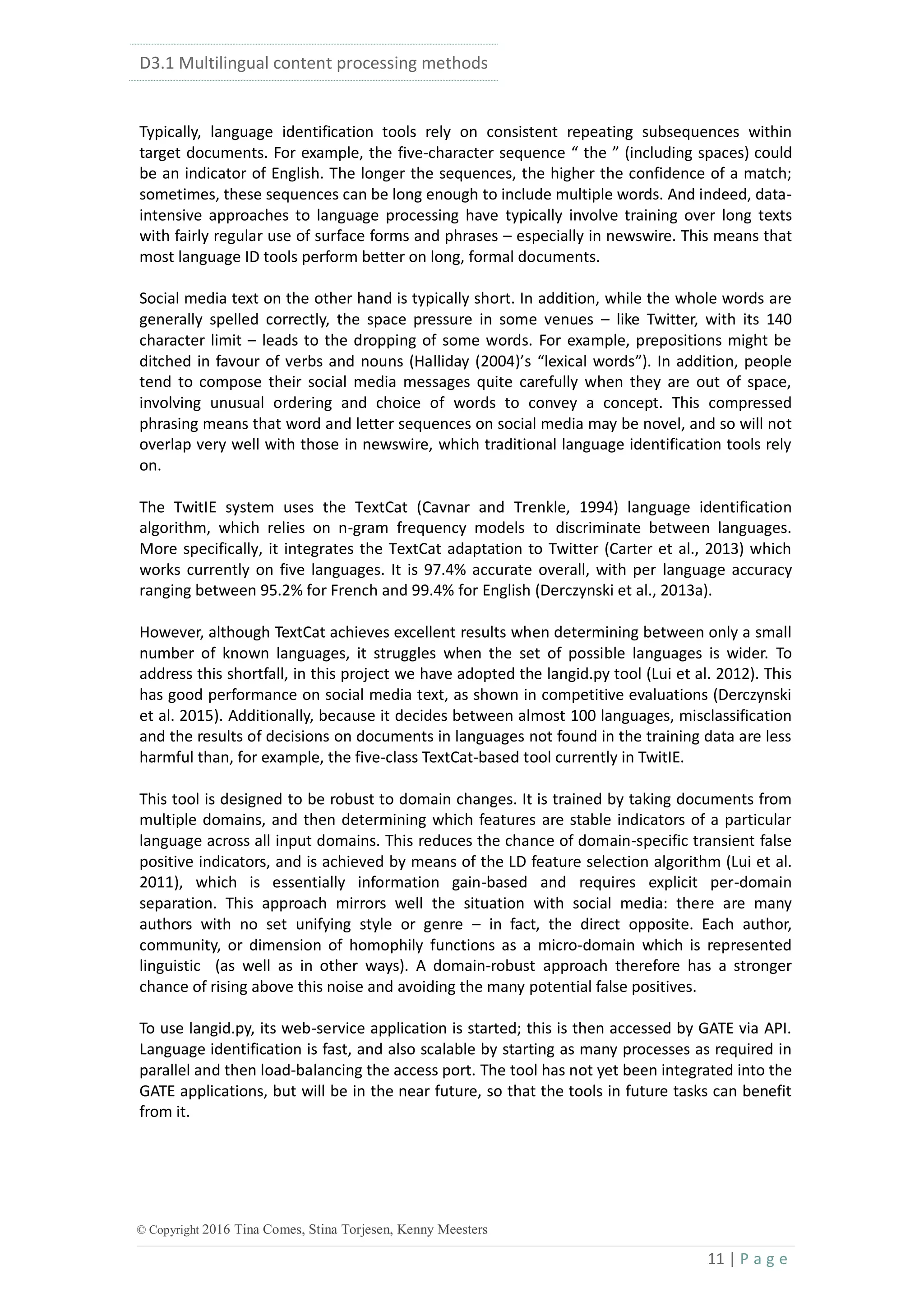 D3.1 Multilingual content processing methods
11 | P a g e
© Copyright 2016 Tina Comes, Stina Torjesen, Kenny Meesters
Typically, language identification tools rely on consistent repeating subsequences within
target documents. For example, the five-character sequence “ the ” (including spaces) could
be an indicator of English. The longer the sequences, the higher the confidence of a match;
sometimes, these sequences can be long enough to include multiple words. And indeed, data-
intensive approaches to language processing have typically involve training over long texts
with fairly regular use of surface forms and phrases – especially in newswire. This means that
most language ID tools perform better on long, formal documents.
Social media text on the other hand is typically short. In addition, while the whole words are
generally spelled correctly, the space pressure in some venues – like Twitter, with its 140
character limit – leads to the dropping of some words. For example, prepositions might be
ditched in favour of verbs and nouns (Halliday (2004)’s “lexical words”). In addition, people
tend to compose their social media messages quite carefully when they are out of space,
involving unusual ordering and choice of words to convey a concept. This compressed
phrasing means that word and letter sequences on social media may be novel, and so will not
overlap very well with those in newswire, which traditional language identification tools rely
on.
The TwitIE system uses the TextCat (Cavnar and Trenkle, 1994) language identification
algorithm, which relies on n-gram frequency models to discriminate between languages.
More specifically, it integrates the TextCat adaptation to Twitter (Carter et al., 2013) which
works currently on five languages. It is 97.4% accurate overall, with per language accuracy
ranging between 95.2% for French and 99.4% for English (Derczynski et al., 2013a).
However, although TextCat achieves excellent results when determining between only a small
number of known languages, it struggles when the set of possible languages is wider. To
address this shortfall, in this project we have adopted the langid.py tool (Lui et al. 2012). This
has good performance on social media text, as shown in competitive evaluations (Derczynski
et al. 2015). Additionally, because it decides between almost 100 languages, misclassification
and the results of decisions on documents in languages not found in the training data are less
harmful than, for example, the five-class TextCat-based tool currently in TwitIE.
This tool is designed to be robust to domain changes. It is trained by taking documents from
multiple domains, and then determining which features are stable indicators of a particular
language across all input domains. This reduces the chance of domain-specific transient false
positive indicators, and is achieved by means of the LD feature selection algorithm (Lui et al.
2011), which is essentially information gain-based and requires explicit per-domain
separation. This approach mirrors well the situation with social media: there are many
authors with no set unifying style or genre – in fact, the direct opposite. Each author,
community, or dimension of homophily functions as a micro-domain which is represented
linguistic (as well as in other ways). A domain-robust approach therefore has a stronger
chance of rising above this noise and avoiding the many potential false positives.
To use langid.py, its web-service application is started; this is then accessed by GATE via API.
Language identification is fast, and also scalable by starting as many processes as required in
parallel and then load-balancing the access port. The tool has not yet been integrated into the
GATE applications, but will be in the near future, so that the tools in future tasks can benefit
from it.
 