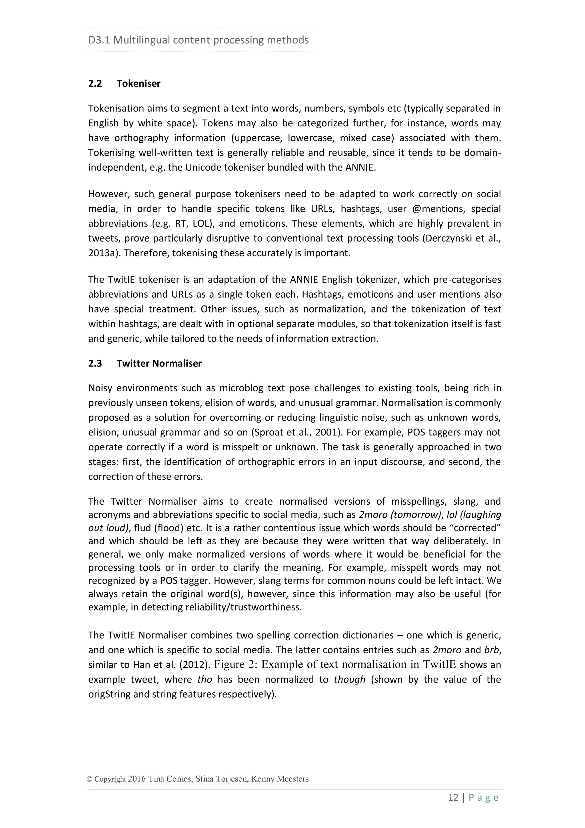 D3.1 Multilingual content processing methods
12 | P a g e
© Copyright 2016 Tina Comes, Stina Torjesen, Kenny Meesters
2.2 Tokeniser
Tokenisation aims to segment a text into words, numbers, symbols etc (typically separated in
English by white space). Tokens may also be categorized further, for instance, words may
have orthography information (uppercase, lowercase, mixed case) associated with them.
Tokenising well-written text is generally reliable and reusable, since it tends to be domain-
independent, e.g. the Unicode tokeniser bundled with the ANNIE.
However, such general purpose tokenisers need to be adapted to work correctly on social
media, in order to handle specific tokens like URLs, hashtags, user @mentions, special
abbreviations (e.g. RT, LOL), and emoticons. These elements, which are highly prevalent in
tweets, prove particularly disruptive to conventional text processing tools (Derczynski et al.,
2013a). Therefore, tokenising these accurately is important.
The TwitIE tokeniser is an adaptation of the ANNIE English tokenizer, which pre-categorises
abbreviations and URLs as a single token each. Hashtags, emoticons and user mentions also
have special treatment. Other issues, such as normalization, and the tokenization of text
within hashtags, are dealt with in optional separate modules, so that tokenization itself is fast
and generic, while tailored to the needs of information extraction.
2.3 Twitter Normaliser
Noisy environments such as microblog text pose challenges to existing tools, being rich in
previously unseen tokens, elision of words, and unusual grammar. Normalisation is commonly
proposed as a solution for overcoming or reducing linguistic noise, such as unknown words,
elision, unusual grammar and so on (Sproat et al., 2001). For example, POS taggers may not
operate correctly if a word is misspelt or unknown. The task is generally approached in two
stages: first, the identification of orthographic errors in an input discourse, and second, the
correction of these errors.
The Twitter Normaliser aims to create normalised versions of misspellings, slang, and
acronyms and abbreviations specific to social media, such as 2moro (tomorrow), lol (laughing
out loud), flud (flood) etc. It is a rather contentious issue which words should be “corrected”
and which should be left as they are because they were written that way deliberately. In
general, we only make normalized versions of words where it would be beneficial for the
processing tools or in order to clarify the meaning. For example, misspelt words may not
recognized by a POS tagger. However, slang terms for common nouns could be left intact. We
always retain the original word(s), however, since this information may also be useful (for
example, in detecting reliability/trustworthiness.
The TwitIE Normaliser combines two spelling correction dictionaries – one which is generic,
and one which is specific to social media. The latter contains entries such as 2moro and brb,
similar to Han et al. (2012). Figure 2: Example of text normalisation in TwitIE shows an
example tweet, where tho has been normalized to though (shown by the value of the
origString and string features respectively).
 