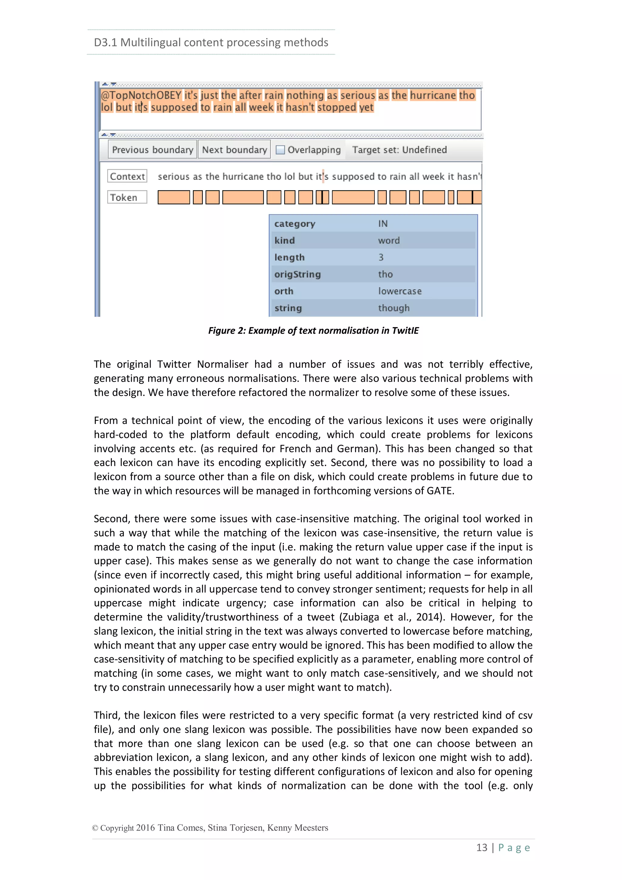 D3.1 Multilingual content processing methods
13 | P a g e
© Copyright 2016 Tina Comes, Stina Torjesen, Kenny Meesters
Figure 2: Example of text normalisation in TwitIE
The original Twitter Normaliser had a number of issues and was not terribly effective,
generating many erroneous normalisations. There were also various technical problems with
the design. We have therefore refactored the normalizer to resolve some of these issues.
From a technical point of view, the encoding of the various lexicons it uses were originally
hard-coded to the platform default encoding, which could create problems for lexicons
involving accents etc. (as required for French and German). This has been changed so that
each lexicon can have its encoding explicitly set. Second, there was no possibility to load a
lexicon from a source other than a file on disk, which could create problems in future due to
the way in which resources will be managed in forthcoming versions of GATE.
Second, there were some issues with case-insensitive matching. The original tool worked in
such a way that while the matching of the lexicon was case-insensitive, the return value is
made to match the casing of the input (i.e. making the return value upper case if the input is
upper case). This makes sense as we generally do not want to change the case information
(since even if incorrectly cased, this might bring useful additional information – for example,
opinionated words in all uppercase tend to convey stronger sentiment; requests for help in all
uppercase might indicate urgency; case information can also be critical in helping to
determine the validity/trustworthiness of a tweet (Zubiaga et al., 2014). However, for the
slang lexicon, the initial string in the text was always converted to lowercase before matching,
which meant that any upper case entry would be ignored. This has been modified to allow the
case-sensitivity of matching to be specified explicitly as a parameter, enabling more control of
matching (in some cases, we might want to only match case-sensitively, and we should not
try to constrain unnecessarily how a user might want to match).
Third, the lexicon files were restricted to a very specific format (a very restricted kind of csv
file), and only one slang lexicon was possible. The possibilities have now been expanded so
that more than one slang lexicon can be used (e.g. so that one can choose between an
abbreviation lexicon, a slang lexicon, and any other kinds of lexicon one might wish to add).
This enables the possibility for testing different configurations of lexicon and also for opening
up the possibilities for what kinds of normalization can be done with the tool (e.g. only
 