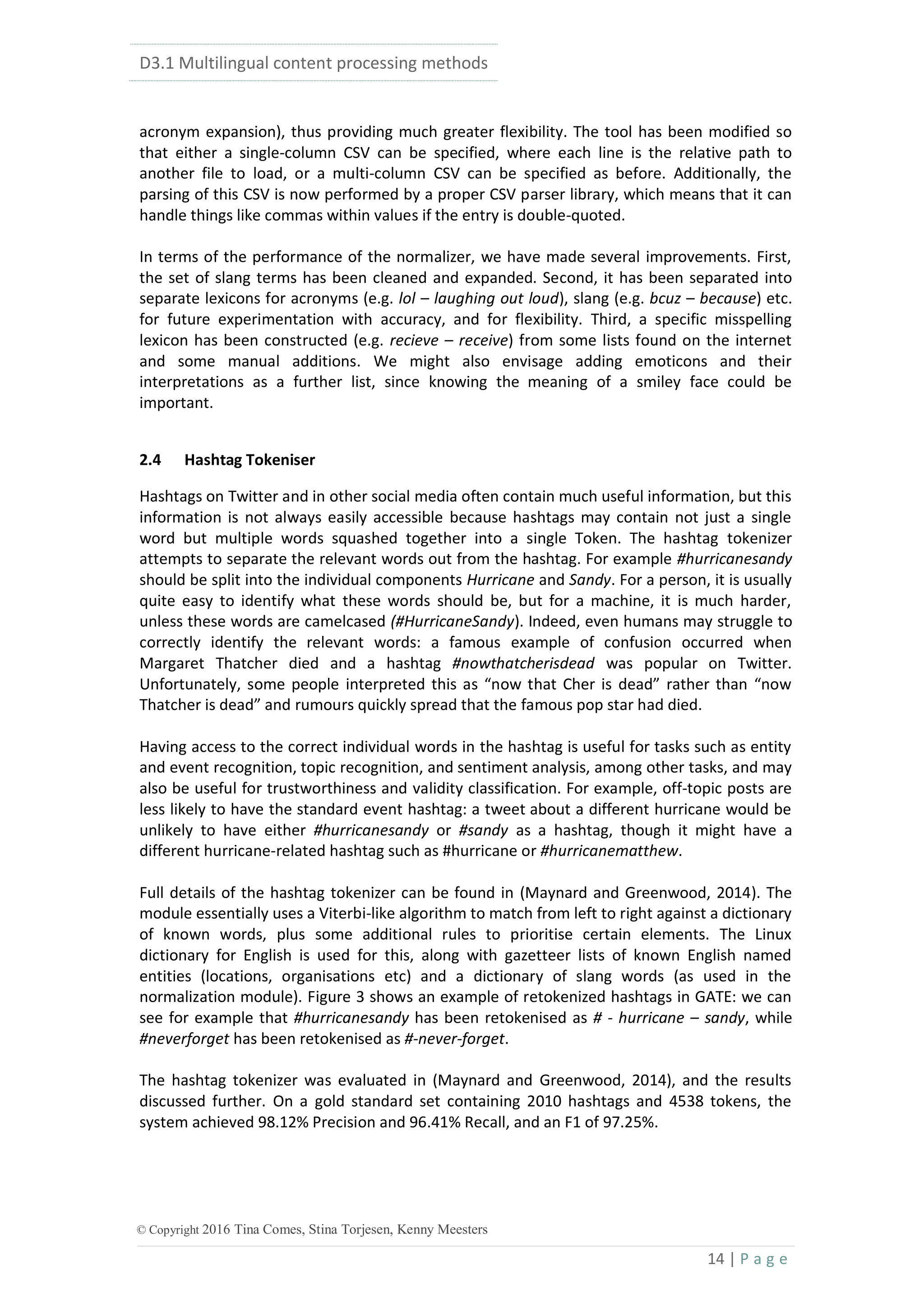 D3.1 Multilingual content processing methods
14 | P a g e
© Copyright 2016 Tina Comes, Stina Torjesen, Kenny Meesters
acronym expansion), thus providing much greater flexibility. The tool has been modified so
that either a single-column CSV can be specified, where each line is the relative path to
another file to load, or a multi-column CSV can be specified as before. Additionally, the
parsing of this CSV is now performed by a proper CSV parser library, which means that it can
handle things like commas within values if the entry is double-quoted.
In terms of the performance of the normalizer, we have made several improvements. First,
the set of slang terms has been cleaned and expanded. Second, it has been separated into
separate lexicons for acronyms (e.g. lol – laughing out loud), slang (e.g. bcuz – because) etc.
for future experimentation with accuracy, and for flexibility. Third, a specific misspelling
lexicon has been constructed (e.g. recieve – receive) from some lists found on the internet
and some manual additions. We might also envisage adding emoticons and their
interpretations as a further list, since knowing the meaning of a smiley face could be
important.
2.4 Hashtag Tokeniser
Hashtags on Twitter and in other social media often contain much useful information, but this
information is not always easily accessible because hashtags may contain not just a single
word but multiple words squashed together into a single Token. The hashtag tokenizer
attempts to separate the relevant words out from the hashtag. For example #hurricanesandy
should be split into the individual components Hurricane and Sandy. For a person, it is usually
quite easy to identify what these words should be, but for a machine, it is much harder,
unless these words are camelcased (#HurricaneSandy). Indeed, even humans may struggle to
correctly identify the relevant words: a famous example of confusion occurred when
Margaret Thatcher died and a hashtag #nowthatcherisdead was popular on Twitter.
Unfortunately, some people interpreted this as “now that Cher is dead” rather than “now
Thatcher is dead” and rumours quickly spread that the famous pop star had died.
Having access to the correct individual words in the hashtag is useful for tasks such as entity
and event recognition, topic recognition, and sentiment analysis, among other tasks, and may
also be useful for trustworthiness and validity classification. For example, off-topic posts are
less likely to have the standard event hashtag: a tweet about a different hurricane would be
unlikely to have either #hurricanesandy or #sandy as a hashtag, though it might have a
different hurricane-related hashtag such as #hurricane or #hurricanematthew.
Full details of the hashtag tokenizer can be found in (Maynard and Greenwood, 2014). The
module essentially uses a Viterbi-like algorithm to match from left to right against a dictionary
of known words, plus some additional rules to prioritise certain elements. The Linux
dictionary for English is used for this, along with gazetteer lists of known English named
entities (locations, organisations etc) and a dictionary of slang words (as used in the
normalization module). Figure 3 shows an example of retokenized hashtags in GATE: we can
see for example that #hurricanesandy has been retokenised as # - hurricane – sandy, while
#neverforget has been retokenised as #-never-forget.
The hashtag tokenizer was evaluated in (Maynard and Greenwood, 2014), and the results
discussed further. On a gold standard set containing 2010 hashtags and 4538 tokens, the
system achieved 98.12% Precision and 96.41% Recall, and an F1 of 97.25%.
 