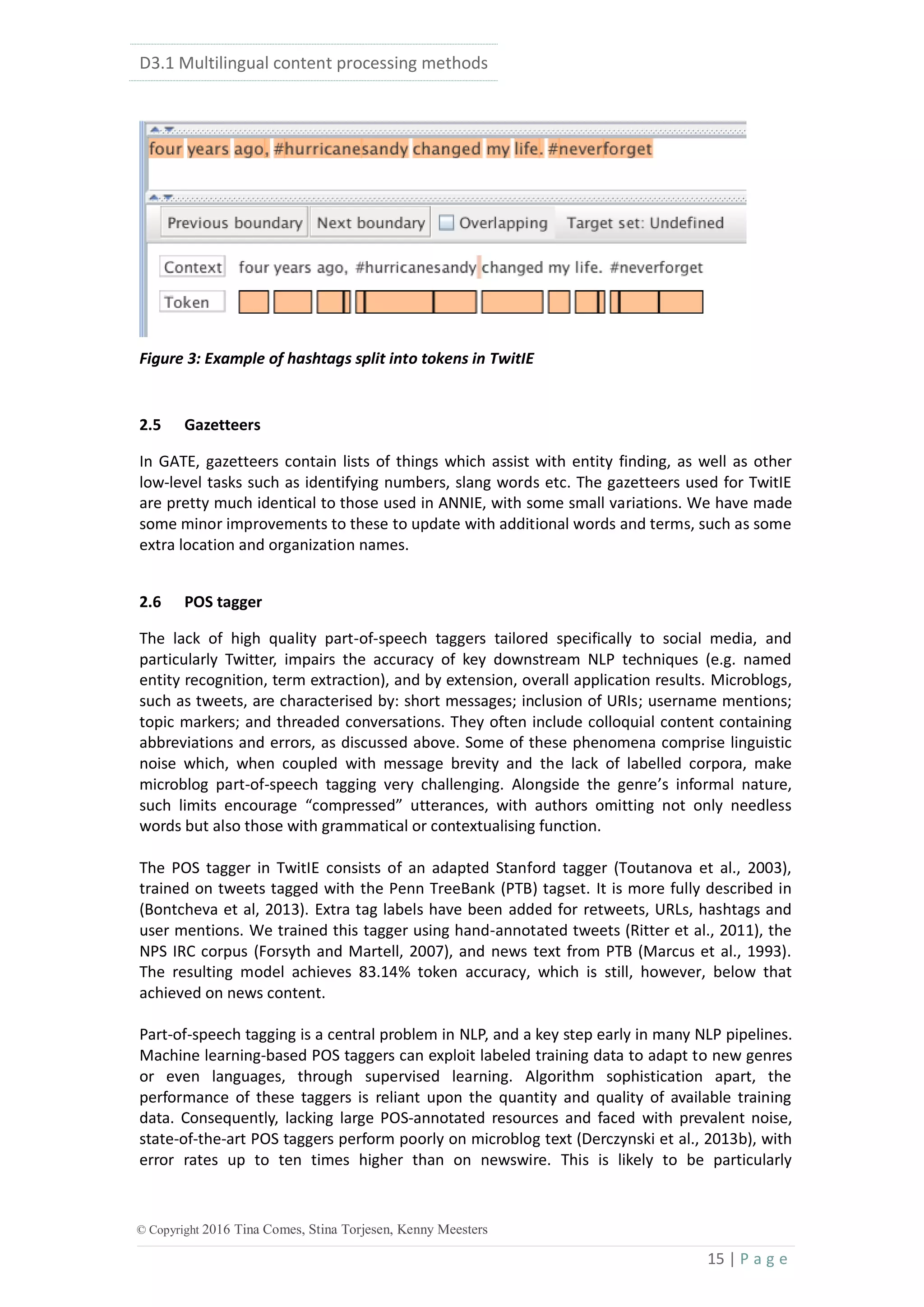 D3.1 Multilingual content processing methods
15 | P a g e
© Copyright 2016 Tina Comes, Stina Torjesen, Kenny Meesters
Figure 3: Example of hashtags split into tokens in TwitIE
2.5 Gazetteers
In GATE, gazetteers contain lists of things which assist with entity finding, as well as other
low-level tasks such as identifying numbers, slang words etc. The gazetteers used for TwitIE
are pretty much identical to those used in ANNIE, with some small variations. We have made
some minor improvements to these to update with additional words and terms, such as some
extra location and organization names.
2.6 POS tagger
The lack of high quality part-of-speech taggers tailored specifically to social media, and
particularly Twitter, impairs the accuracy of key downstream NLP techniques (e.g. named
entity recognition, term extraction), and by extension, overall application results. Microblogs,
such as tweets, are characterised by: short messages; inclusion of URIs; username mentions;
topic markers; and threaded conversations. They often include colloquial content containing
abbreviations and errors, as discussed above. Some of these phenomena comprise linguistic
noise which, when coupled with message brevity and the lack of labelled corpora, make
microblog part-of-speech tagging very challenging. Alongside the genre’s informal nature,
such limits encourage “compressed” utterances, with authors omitting not only needless
words but also those with grammatical or contextualising function.
The POS tagger in TwitIE consists of an adapted Stanford tagger (Toutanova et al., 2003),
trained on tweets tagged with the Penn TreeBank (PTB) tagset. It is more fully described in
(Bontcheva et al, 2013). Extra tag labels have been added for retweets, URLs, hashtags and
user mentions. We trained this tagger using hand-annotated tweets (Ritter et al., 2011), the
NPS IRC corpus (Forsyth and Martell, 2007), and news text from PTB (Marcus et al., 1993).
The resulting model achieves 83.14% token accuracy, which is still, however, below that
achieved on news content.
Part-of-speech tagging is a central problem in NLP, and a key step early in many NLP pipelines.
Machine learning-based POS taggers can exploit labeled training data to adapt to new genres
or even languages, through supervised learning. Algorithm sophistication apart, the
performance of these taggers is reliant upon the quantity and quality of available training
data. Consequently, lacking large POS-annotated resources and faced with prevalent noise,
state-of-the-art POS taggers perform poorly on microblog text (Derczynski et al., 2013b), with
error rates up to ten times higher than on newswire. This is likely to be particularly
 