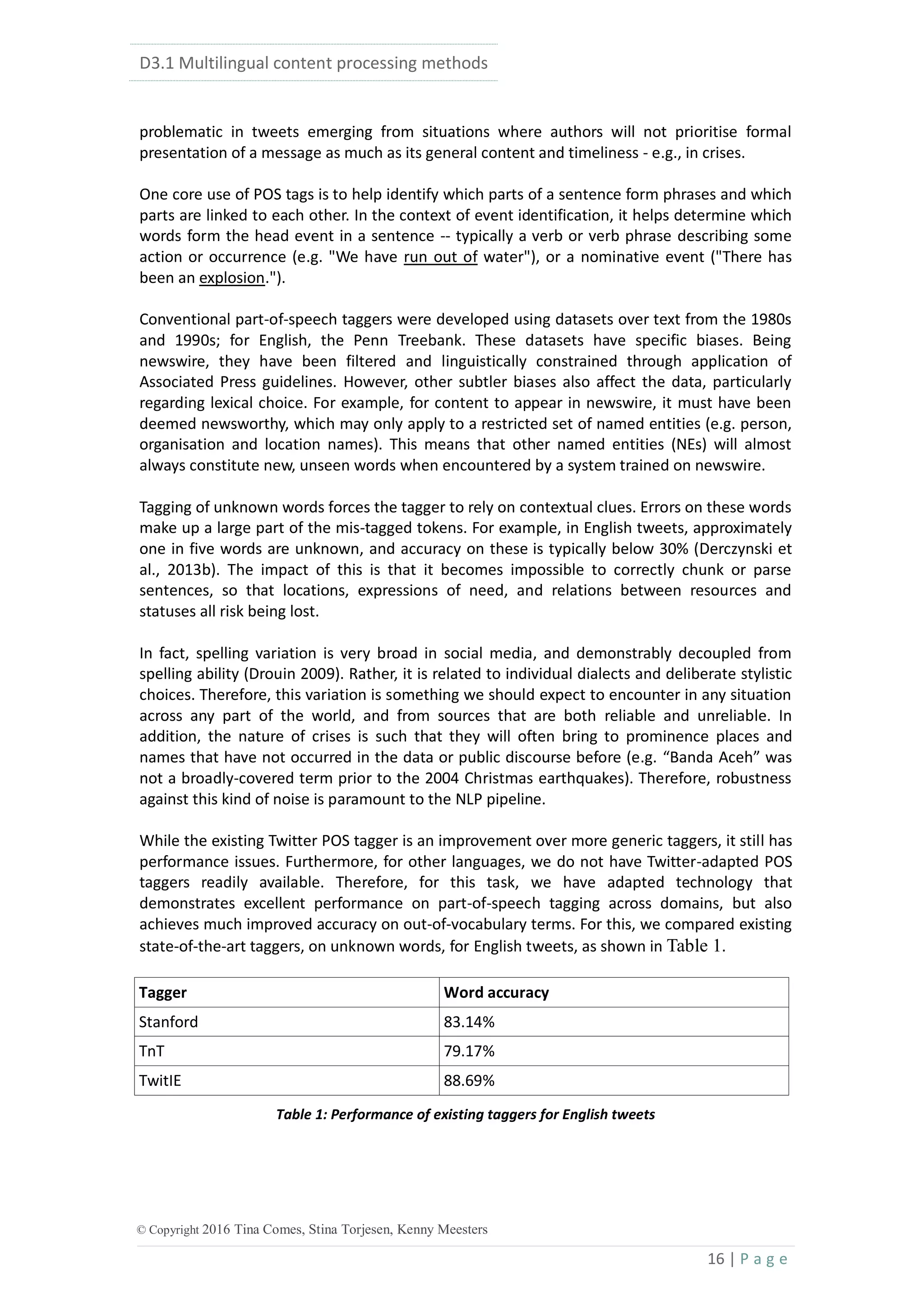 D3.1 Multilingual content processing methods
16 | P a g e
© Copyright 2016 Tina Comes, Stina Torjesen, Kenny Meesters
problematic in tweets emerging from situations where authors will not prioritise formal
presentation of a message as much as its general content and timeliness - e.g., in crises.
One core use of POS tags is to help identify which parts of a sentence form phrases and which
parts are linked to each other. In the context of event identification, it helps determine which
words form the head event in a sentence -- typically a verb or verb phrase describing some
action or occurrence (e.g. "We have run out of water"), or a nominative event ("There has
been an explosion.").
Conventional part-of-speech taggers were developed using datasets over text from the 1980s
and 1990s; for English, the Penn Treebank. These datasets have specific biases. Being
newswire, they have been filtered and linguistically constrained through application of
Associated Press guidelines. However, other subtler biases also affect the data, particularly
regarding lexical choice. For example, for content to appear in newswire, it must have been
deemed newsworthy, which may only apply to a restricted set of named entities (e.g. person,
organisation and location names). This means that other named entities (NEs) will almost
always constitute new, unseen words when encountered by a system trained on newswire.
Tagging of unknown words forces the tagger to rely on contextual clues. Errors on these words
make up a large part of the mis-tagged tokens. For example, in English tweets, approximately
one in five words are unknown, and accuracy on these is typically below 30% (Derczynski et
al., 2013b). The impact of this is that it becomes impossible to correctly chunk or parse
sentences, so that locations, expressions of need, and relations between resources and
statuses all risk being lost.
In fact, spelling variation is very broad in social media, and demonstrably decoupled from
spelling ability (Drouin 2009). Rather, it is related to individual dialects and deliberate stylistic
choices. Therefore, this variation is something we should expect to encounter in any situation
across any part of the world, and from sources that are both reliable and unreliable. In
addition, the nature of crises is such that they will often bring to prominence places and
names that have not occurred in the data or public discourse before (e.g. “Banda Aceh” was
not a broadly-covered term prior to the 2004 Christmas earthquakes). Therefore, robustness
against this kind of noise is paramount to the NLP pipeline.
While the existing Twitter POS tagger is an improvement over more generic taggers, it still has
performance issues. Furthermore, for other languages, we do not have Twitter-adapted POS
taggers readily available. Therefore, for this task, we have adapted technology that
demonstrates excellent performance on part-of-speech tagging across domains, but also
achieves much improved accuracy on out-of-vocabulary terms. For this, we compared existing
state-of-the-art taggers, on unknown words, for English tweets, as shown in Table 1.
Tagger Word accuracy
Stanford 83.14%
TnT 79.17%
TwitIE 88.69%
Table 1: Performance of existing taggers for English tweets
 
