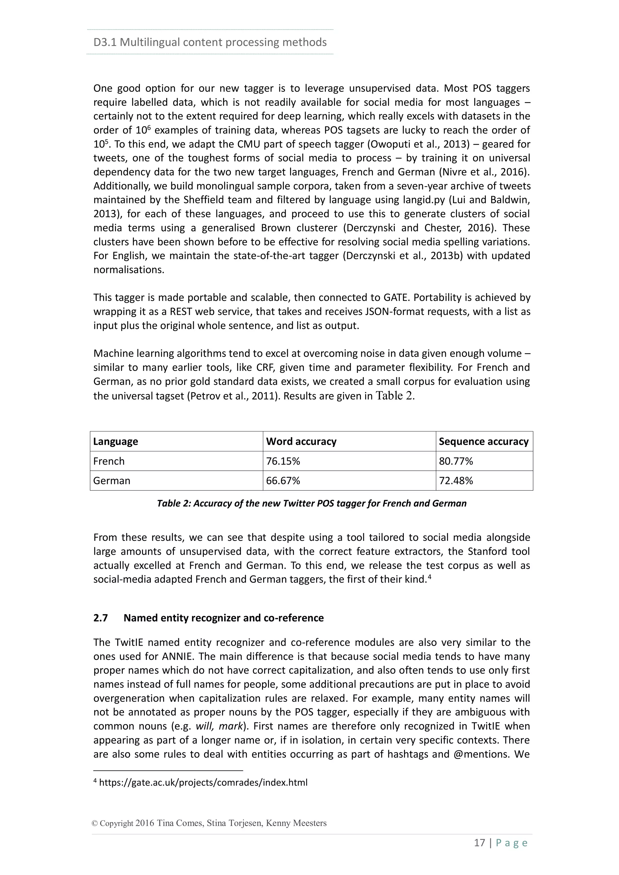 D3.1 Multilingual content processing methods
17 | P a g e
© Copyright 2016 Tina Comes, Stina Torjesen, Kenny Meesters
One good option for our new tagger is to leverage unsupervised data. Most POS taggers
require labelled data, which is not readily available for social media for most languages –
certainly not to the extent required for deep learning, which really excels with datasets in the
order of 106
examples of training data, whereas POS tagsets are lucky to reach the order of
105
. To this end, we adapt the CMU part of speech tagger (Owoputi et al., 2013) – geared for
tweets, one of the toughest forms of social media to process – by training it on universal
dependency data for the two new target languages, French and German (Nivre et al., 2016).
Additionally, we build monolingual sample corpora, taken from a seven-year archive of tweets
maintained by the Sheffield team and filtered by language using langid.py (Lui and Baldwin,
2013), for each of these languages, and proceed to use this to generate clusters of social
media terms using a generalised Brown clusterer (Derczynski and Chester, 2016). These
clusters have been shown before to be effective for resolving social media spelling variations.
For English, we maintain the state-of-the-art tagger (Derczynski et al., 2013b) with updated
normalisations.
This tagger is made portable and scalable, then connected to GATE. Portability is achieved by
wrapping it as a REST web service, that takes and receives JSON-format requests, with a list as
input plus the original whole sentence, and list as output.
Machine learning algorithms tend to excel at overcoming noise in data given enough volume –
similar to many earlier tools, like CRF, given time and parameter flexibility. For French and
German, as no prior gold standard data exists, we created a small corpus for evaluation using
the universal tagset (Petrov et al., 2011). Results are given in Table 2.
Language Word accuracy Sequence accuracy
French 76.15% 80.77%
German 66.67% 72.48%
Table 2: Accuracy of the new Twitter POS tagger for French and German
From these results, we can see that despite using a tool tailored to social media alongside
large amounts of unsupervised data, with the correct feature extractors, the Stanford tool
actually excelled at French and German. To this end, we release the test corpus as well as
social-media adapted French and German taggers, the first of their kind.4
2.7 Named entity recognizer and co-reference
The TwitIE named entity recognizer and co-reference modules are also very similar to the
ones used for ANNIE. The main difference is that because social media tends to have many
proper names which do not have correct capitalization, and also often tends to use only first
names instead of full names for people, some additional precautions are put in place to avoid
overgeneration when capitalization rules are relaxed. For example, many entity names will
not be annotated as proper nouns by the POS tagger, especially if they are ambiguous with
common nouns (e.g. will, mark). First names are therefore only recognized in TwitIE when
appearing as part of a longer name or, if in isolation, in certain very specific contexts. There
are also some rules to deal with entities occurring as part of hashtags and @mentions. We
4 https://gate.ac.uk/projects/comrades/index.html
 
