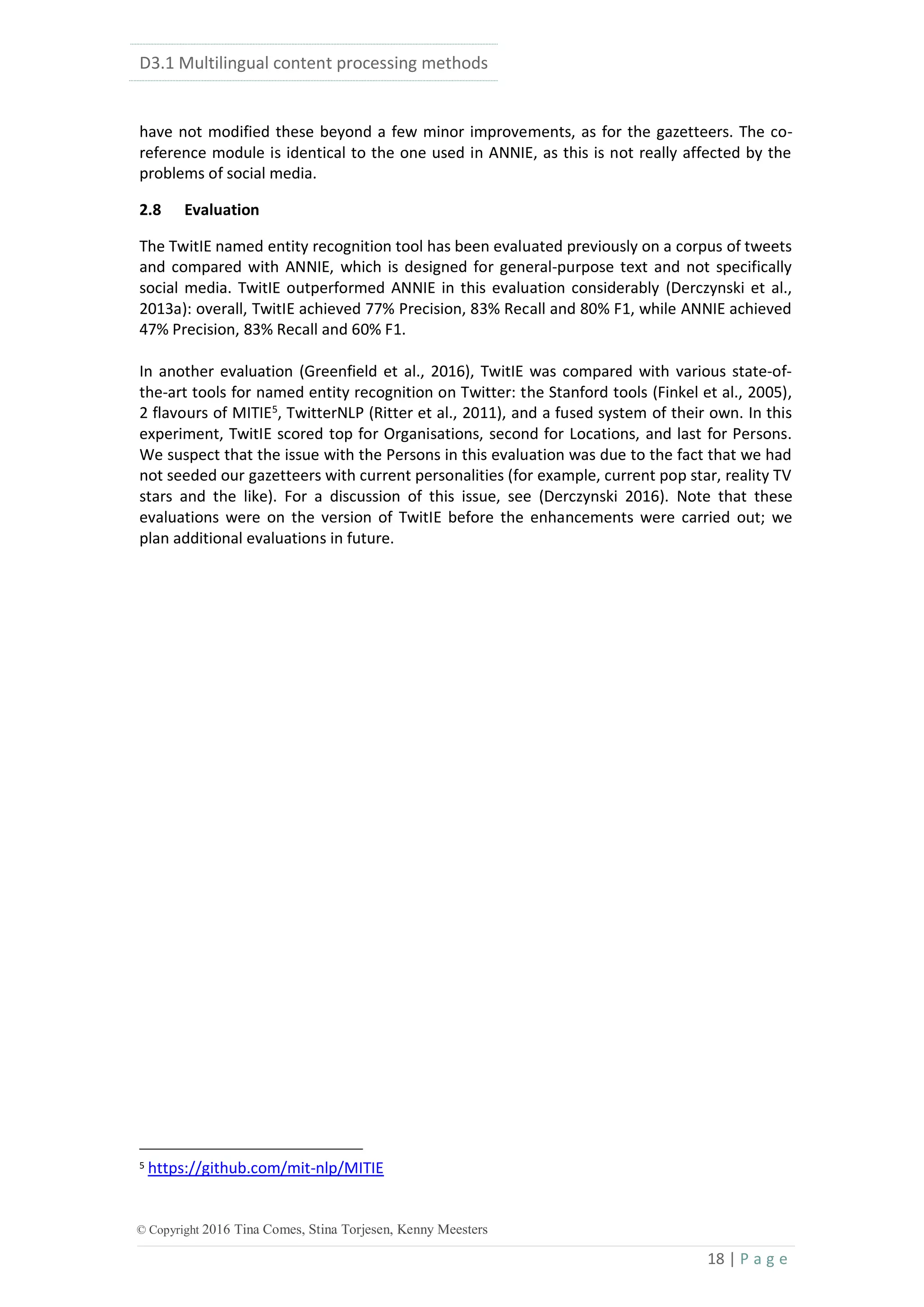 D3.1 Multilingual content processing methods
18 | P a g e
© Copyright 2016 Tina Comes, Stina Torjesen, Kenny Meesters
have not modified these beyond a few minor improvements, as for the gazetteers. The co-
reference module is identical to the one used in ANNIE, as this is not really affected by the
problems of social media.
2.8 Evaluation
The TwitIE named entity recognition tool has been evaluated previously on a corpus of tweets
and compared with ANNIE, which is designed for general-purpose text and not specifically
social media. TwitIE outperformed ANNIE in this evaluation considerably (Derczynski et al.,
2013a): overall, TwitIE achieved 77% Precision, 83% Recall and 80% F1, while ANNIE achieved
47% Precision, 83% Recall and 60% F1.
In another evaluation (Greenfield et al., 2016), TwitIE was compared with various state-of-
the-art tools for named entity recognition on Twitter: the Stanford tools (Finkel et al., 2005),
2 flavours of MITIE5, TwitterNLP (Ritter et al., 2011), and a fused system of their own. In this
experiment, TwitIE scored top for Organisations, second for Locations, and last for Persons.
We suspect that the issue with the Persons in this evaluation was due to the fact that we had
not seeded our gazetteers with current personalities (for example, current pop star, reality TV
stars and the like). For a discussion of this issue, see (Derczynski 2016). Note that these
evaluations were on the version of TwitIE before the enhancements were carried out; we
plan additional evaluations in future.
5 https://github.com/mit-nlp/MITIE
 