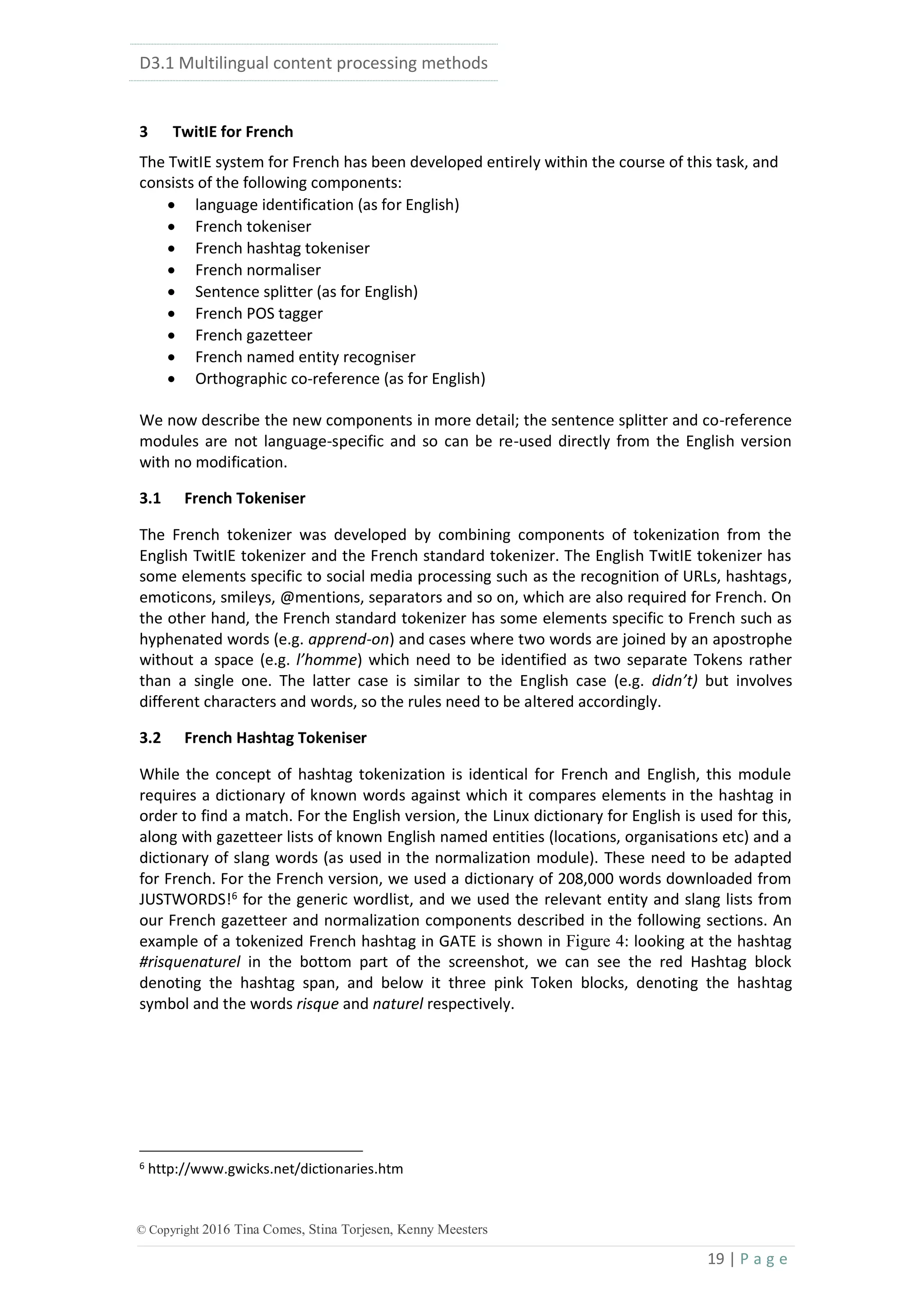 D3.1 Multilingual content processing methods
19 | P a g e
© Copyright 2016 Tina Comes, Stina Torjesen, Kenny Meesters
3 TwitIE for French
The TwitIE system for French has been developed entirely within the course of this task, and
consists of the following components:
 language identification (as for English)
 French tokeniser
 French hashtag tokeniser
 French normaliser
 Sentence splitter (as for English)
 French POS tagger
 French gazetteer
 French named entity recogniser
 Orthographic co-reference (as for English)
We now describe the new components in more detail; the sentence splitter and co-reference
modules are not language-specific and so can be re-used directly from the English version
with no modification.
3.1 French Tokeniser
The French tokenizer was developed by combining components of tokenization from the
English TwitIE tokenizer and the French standard tokenizer. The English TwitIE tokenizer has
some elements specific to social media processing such as the recognition of URLs, hashtags,
emoticons, smileys, @mentions, separators and so on, which are also required for French. On
the other hand, the French standard tokenizer has some elements specific to French such as
hyphenated words (e.g. apprend-on) and cases where two words are joined by an apostrophe
without a space (e.g. l’homme) which need to be identified as two separate Tokens rather
than a single one. The latter case is similar to the English case (e.g. didn’t) but involves
different characters and words, so the rules need to be altered accordingly.
3.2 French Hashtag Tokeniser
While the concept of hashtag tokenization is identical for French and English, this module
requires a dictionary of known words against which it compares elements in the hashtag in
order to find a match. For the English version, the Linux dictionary for English is used for this,
along with gazetteer lists of known English named entities (locations, organisations etc) and a
dictionary of slang words (as used in the normalization module). These need to be adapted
for French. For the French version, we used a dictionary of 208,000 words downloaded from
JUSTWORDS!6
for the generic wordlist, and we used the relevant entity and slang lists from
our French gazetteer and normalization components described in the following sections. An
example of a tokenized French hashtag in GATE is shown in Figure 4: looking at the hashtag
#risquenaturel in the bottom part of the screenshot, we can see the red Hashtag block
denoting the hashtag span, and below it three pink Token blocks, denoting the hashtag
symbol and the words risque and naturel respectively.
6 http://www.gwicks.net/dictionaries.htm
 